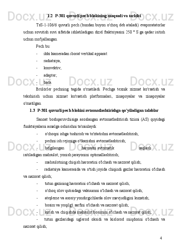 41.2 P-301 quvurli pech blokining maqsadi va tarkibi
TsS-1-106/6 quvurli pech (bundan buyon o'choq deb ataladi) evaporatatorlar
uchun sovutish suvi sifatida ishlatiladigan dizel fraktsiyasini 250 ° S ga qadar isitish
uchun mo'ljallangan.
Pech bu:
- ikki kameradan iborat vertikal apparat:
- radiatsiya;
- konvektiv;
- adapter;
- baca.
Brülörler   pechning   tagida   o'rnatiladi.   Pechga   texnik   xizmat   ko'rsatish   va
tekshirish   uchun   xizmat   ko'rsatish   platformalari,   zinapoyalar   va   zinapoyalar
o'rnatilgan.
1.3 P-301 quvurli pech blokini avtomatlashtirishga qo'yiladigan talablar
Sanoat   boshqaruvchisiga   asoslangan   avtomatlashtirish   tizimi   (AS)   quyidagi
funktsiyalarni amalga oshirishni ta'minlaydi:
- o'choqni ishga tushirish va to'xtatishni avtomatlashtirish;
- pechni ish rejimiga o'tkazishni avtomatlashtirish;
- belgilangan  haroratni avtomatik  saqlash
isitiladigan mahsulot; yonish jarayonini optimallashtirish;
- mahsulotning chiqish haroratini o'lchash va nazorat qilish;
- radiatsiya kamerasida va o'tish joyida chiqindi gazlar haroratini o'lchash
va nazorat qilish;
- tutun gazining haroratini o'lchash va nazorat qilish;
- o'choq olov qutisidagi vakuumni o'lchash va nazorat qilish;
- ateşleme va asosiy yondirgichlarda olov mavjudligini kuzatish;
- bosim va yoqilg'i sarfini o'lchash va nazorat qilish;
- kirish va chiqishda mahsulot bosimini o'lchash va nazorat qilish;
- tutun   gazlaridagi   uglerod   oksidi   va   kislorod   miqdorini   o'lchash   va
nazorat qilish; 