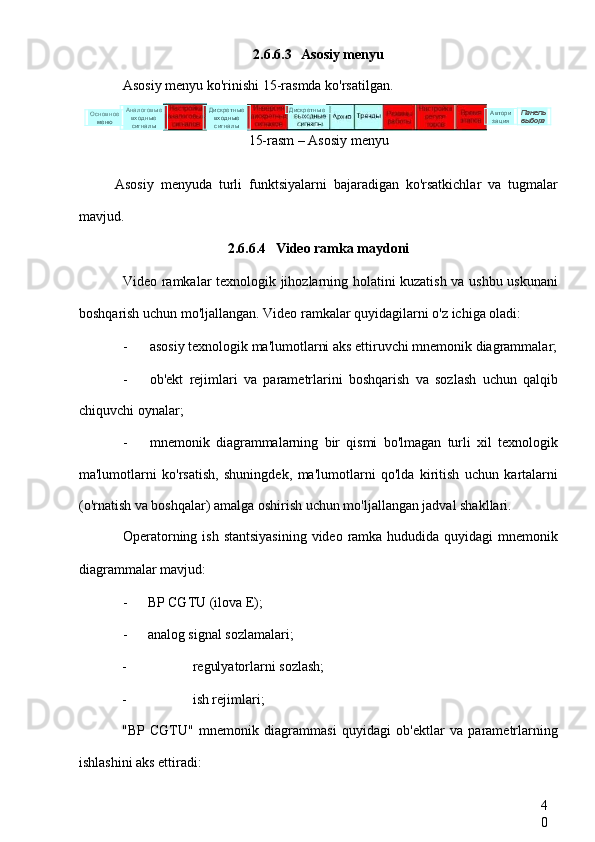 4
02.6.6.3 Asosiy menyu
Asosiy menyu ko'rinishi 15-rasmda ko'rsatilgan.
15-rasm – Asosiy menyu
Asosiy   menyuda   turli   funktsiyalarni   bajaradigan   ko'rsatkichlar   va   tugmalar
mavjud.
2.6.6.4 Video ramka maydoni
Video ramkalar texnologik jihozlarning holatini kuzatish va ushbu uskunani
boshqarish uchun mo'ljallangan. Video ramkalar quyidagilarni o'z ichiga oladi:
- asosiy texnologik ma'lumotlarni aks ettiruvchi mnemonik diagrammalar;
- ob'ekt   rejimlari   va   parametrlarini   boshqarish   va   sozlash   uchun   qalqib
chiquvchi oynalar;
- mnemonik   diagrammalarning   bir   qismi   bo'lmagan   turli   xil   texnologik
ma'lumotlarni   ko'rsatish,   shuningdek,   ma'lumotlarni   qo'lda   kiritish   uchun   kartalarni
(o'rnatish va boshqalar) amalga oshirish uchun mo'ljallangan jadval shakllari.
Operatorning ish  stantsiyasining  video ramka hududida quyidagi  mnemonik
diagrammalar mavjud:
- BP CGTU (ilova E);
- analog signal sozlamalari;
- regulyatorlarni sozlash;
- ish rejimlari;
"BP   CGTU"   mnemonik   diagrammasi   quyidagi   ob'ektlar   va   parametrlarning
ishlashini aks ettiradi: Основное
меню Панель
выбораДискретные
входные
сигналыАналоговые
входные
сигналы Дискретные
Автори
зация 