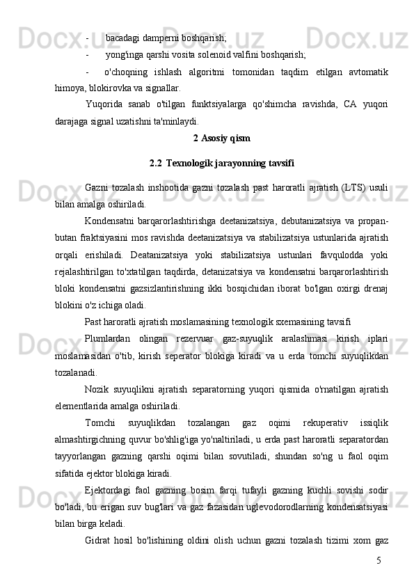 5- bacadagi damperni boshqarish;
- yong'inga qarshi vosita solenoid valfini boshqarish;
- o'choqning   ishlash   algoritmi   tomonidan   taqdim   etilgan   avtomatik
himoya, blokirovka va signallar.
Yuqorida   sanab   o'tilgan   funktsiyalarga   qo'shimcha   ravishda,   CA   yuqori
darajaga signal uzatishni ta'minlaydi.
2 Asosiy qism
2.2 Texnologik jarayonning tavsifi
Gazni   tozalash   inshootida   gazni   tozalash   past   haroratli   ajratish   (LTS)   usuli
bilan amalga oshiriladi.
Kondensatni   barqarorlashtirishga   deetanizatsiya,   debutanizatsiya   va   propan-
butan fraktsiyasini  mos ravishda  deetanizatsiya  va stabilizatsiya  ustunlarida ajratish
orqali   erishiladi.   Deatanizatsiya   yoki   stabilizatsiya   ustunlari   favqulodda   yoki
rejalashtirilgan   to'xtatilgan   taqdirda,   detanizatsiya   va   kondensatni   barqarorlashtirish
bloki   kondensatni   gazsizlantirishning   ikki   bosqichidan   iborat   bo'lgan   oxirgi   drenaj
blokini o'z ichiga oladi.
Past haroratli ajratish moslamasining texnologik sxemasining tavsifi
Plumlardan   olingan   rezervuar   gaz-suyuqlik   aralashmasi   kirish   iplari
moslamasidan   o'tib,   kirish   seperator   blokiga   kiradi   va   u   erda   tomchi   suyuqlikdan
tozalanadi.
Nozik   suyuqlikni   ajratish   separatorning   yuqori   qismida   o'rnatilgan   ajratish
elementlarida amalga oshiriladi.
Tomchi   suyuqlikdan   tozalangan   gaz   oqimi   rekuperativ   issiqlik
almashtirgichning quvur bo'shlig'iga yo'naltiriladi, u erda past haroratli separatordan
tayyorlangan   gazning   qarshi   oqimi   bilan   sovutiladi,   shundan   so'ng   u   faol   oqim
sifatida ejektor blokiga kiradi.
Ejektordagi   faol   gazning   bosim   farqi   tufayli   gazning   kuchli   sovishi   sodir
bo'ladi, bu erigan suv bug'lari  va gaz fazasidan  uglevodorodlarning kondensatsiyasi
bilan birga keladi.
Gidrat   hosil   bo'lishining   oldini   olish   uchun   gazni   tozalash   tizimi   xom   gaz 