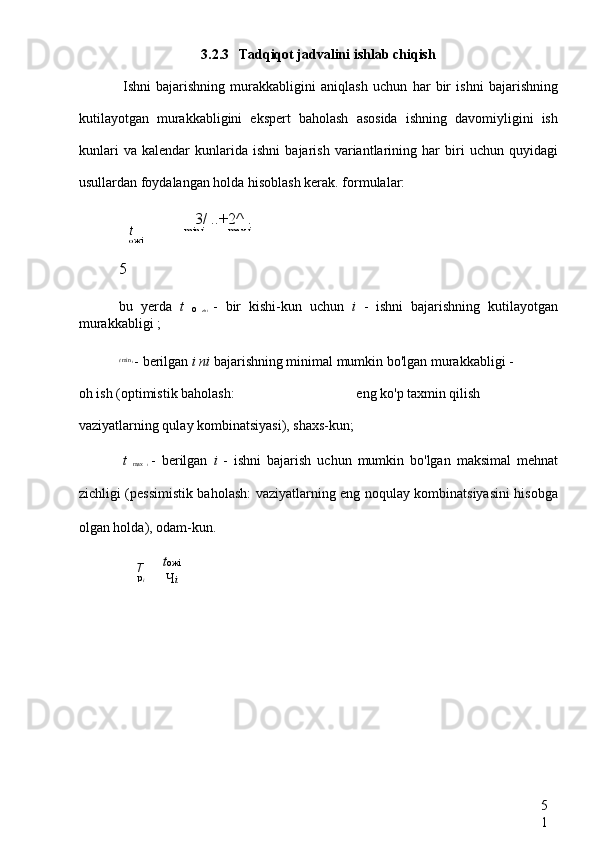 5
13.2.3 Tadqiqot jadvalini ishlab chiqish
Ishni   bajarishning   murakkabligini   aniqlash   uchun   har   bir   ishni   bajarishning
kutilayotgan   murakkabligini   ekspert   baholash   asosida   ishning   davomiyligini   ish
kunlari   va   kalendar   kunlarida   ishni   bajarish   variantlarining   har   biri   uchun   quyidagi
usullardan foydalangan holda hisoblash kerak. formulalar:
5
bu   yerda   t  
o   zhi   -   bir   kishi-kun   uchun   i   -   ishni   bajarishning   kutilayotgan
murakkabligi ;
t  min 
i 
- berilgan  i ni  bajarishning minimal mumkin bo'lgan murakkabligi  -
oh ish (optimistik baholash:  eng ko'p taxmin qilish
vaziyatlarning qulay kombinatsiyasi), shaxs-kun;
t  
max   i   -   berilgan   i   -   ishni   bajarish   uchun   mumkin   bo'lgan   maksimal   mehnat
zichligi (pessimistik baholash: vaziyatlarning eng noqulay kombinatsiyasini hisobga
olgan holda), odam-kun. 3/  ..+2^ .
min i max  i
t
ожi
T
р
i t ожi
Ч i