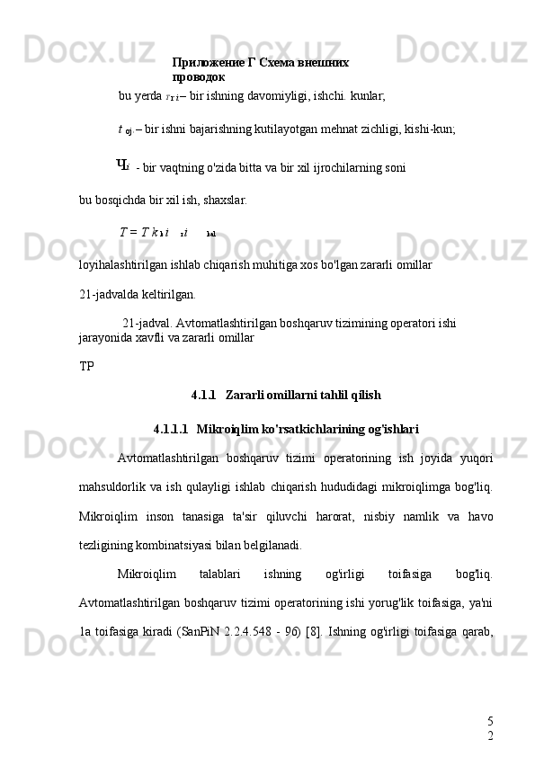 Приложение Г Схема внешних 
проводок
5
2bu yerda  T 
r  i  – bir ishning davomiyligi, ishchi. kunlar;
t 
oj  i  – bir ishni bajarishning kutilayotgan mehnat zichligi, kishi-kun;
- bir vaqtning o'zida bitta va bir xil ijrochilarning soni
bu bosqichda bir xil ish, shaxslar.
T = T  k  k  i  r  i  kal
loyihalashtirilgan ishlab chiqarish muhitiga xos bo'lgan zararli omillar
21-jadvalda keltirilgan.
21-jadval. Avtomatlashtirilgan boshqaruv tizimining operatori ishi 
jarayonida xavfli va zararli omillar
TP
4.1.1 Zararli omillarni tahlil qilish
4.1.1.1 Mikroiqlim ko'rsatkichlarining og'ishlari
Avtomatlashtirilgan   boshqaruv   tizimi   operatorining   ish   joyida   yuqori
mahsuldorlik   va   ish   qulayligi   ishlab   chiqarish   hududidagi   mikroiqlimga   bog'liq.
Mikroiqlim   inson   tanasiga   ta'sir   qiluvchi   harorat,   nisbiy   namlik   va   havo
tezligining kombinatsiyasi bilan belgilanadi.
Mikroiqlim   talablari   ishning   og'irligi   toifasiga   bog'liq.
Avtomatlashtirilgan boshqaruv tizimi operatorining ishi  yorug'lik toifasiga,  ya'ni
1a  toifasiga  kiradi   (SanPiN  2.2.4.548  -   96)  [8].  Ishning  og'irligi   toifasiga  qarab, Ч i 