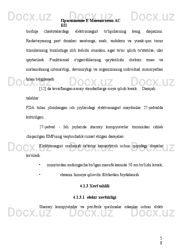 Приложение Е Мнемосхема АС 
БП
5
8boshqa   chastotalardagi   elektromagnit   to'lqinlarning   keng   diapazoni.
Radiatsiyaning   past   dozalari   saratonga,   asab,   endokrin   va   yurak-qon   tomir
tizimlarining   buzilishiga   olib   kelishi   mumkin,   agar   ta'sir   qilish   to'xtatilsa,   ular
qaytariladi.   Funktsional   o'zgarishlarning   qaytarilishi   cheksiz   emas   va
nurlanishning   intensivligi,   davomiyligi   va   organizmning   individual   xususiyatlari
bilan belgilanadi.
[12] da tavsiflangan asosiy standartlarga rioya qilish kerak .  Darajali
talablar
FDA   bilan   jihozlangan   ish   joylaridagi   elektromagnit   maydonlar   27-jadvalda
keltirilgan.
27-jadval   -   Ish   joylarida   shaxsiy   kompyuterlar   tomonidan   ishlab
chiqarilgan EMFning vaqtinchalik ruxsat etilgan darajalari
Elektromagnit   nurlanish   ta'sirini   kamaytirish   uchun   quyidagi   choralar
ko'riladi:
• monitordan xodimgacha bo'lgan masofa kamida 50 sm bo'lishi kerak;
• ekranni himoya qiluvchi filtrlardan foydalanish.
4.1.3 Xavf tahlili
4.1.3.1 elektr xavfsizligi
Shaxsiy   kompyuterlar   va   periferik   qurilmalar   odamlar   uchun   elektr 