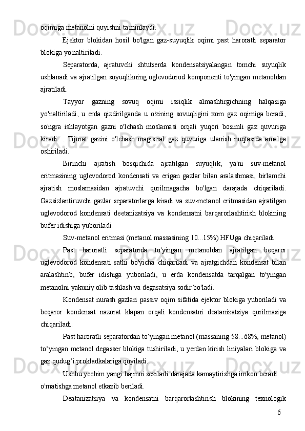 6oqimiga metanolni quyishni ta'minlaydi.
Ejektor   blokidan   hosil   bo'lgan   gaz-suyuqlik   oqimi   past   haroratli   separator
blokiga yo'naltiriladi.
Separatorda,   ajratuvchi   shtutserda   kondensatsiyalangan   tomchi   suyuqlik
ushlanadi va ajratilgan suyuqlikning uglevodorod komponenti to'yingan metanoldan
ajratiladi.
Tayyor   gazning   sovuq   oqimi   issiqlik   almashtirgichning   halqasiga
yo'naltiriladi,   u   erda   qizdirilganda   u   o'zining   sovuqligini   xom   gaz   oqimiga   beradi,
so'ngra   ishlayotgan   gazni   o'lchash   moslamasi   orqali   yuqori   bosimli   gaz   quvuriga
kiradi.   .   Tijorat   gazini   o'lchash   magistral   gaz   quvuriga   ulanish   nuqtasida   amalga
oshiriladi.
Birinchi   ajratish   bosqichida   ajratilgan   suyuqlik,   ya'ni   suv-metanol
eritmasining   uglevodorod   kondensati   va   erigan   gazlar   bilan   aralashmasi,   birlamchi
ajratish   moslamasidan   ajratuvchi   qurilmagacha   bo'lgan   darajada   chiqariladi.
Gazsizlantiruvchi  gazlar separatorlarga kiradi  va suv-metanol eritmasidan ajratilgan
uglevodorod   kondensati   deetanizatsiya   va   kondensatni   barqarorlashtirish   blokining
bufer idishiga yuboriladi.
Suv-metanol eritmasi (metanol massasining 10...15%) HFUga chiqariladi.
Past   haroratli   separatorda   to'yingan   metanoldan   ajratilgan   beqaror
uglevodorod   kondensati   sathi   bo'yicha   chiqariladi   va   ajratgichdan   kondensat   bilan
aralashtirib,   bufer   idishiga   yuboriladi,   u   erda   kondensatda   tarqalgan   to'yingan
metanolni yakuniy olib tashlash va degasatsiya sodir bo'ladi.
Kondensat  nurash gazlari passiv  oqim sifatida ejektor blokiga yuboriladi  va
beqaror   kondensat   nazorat   klapan   orqali   kondensatni   deatanizatsiya   qurilmasiga
chiqariladi.
Past haroratli separatordan to‘yingan metanol (massaning 58...68%, metanol)
to‘yingan metanol degasser  blokiga tushiriladi, u yerdan kirish liniyalari blokiga va
gaz qudug‘i prokladkalariga quyiladi.
Ushbu yechim yangi hajmni sezilarli darajada kamaytirishga imkon beradi
o'rnatishga metanol etkazib beriladi.
Deatanizatsiya   va   kondensatni   barqarorlashtirish   blokining   texnologik