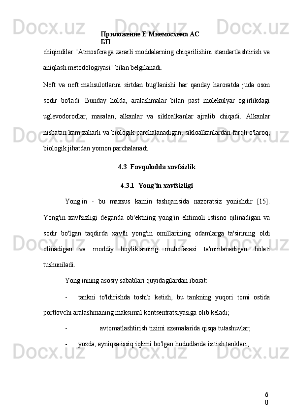 Приложение Е Мнемосхема АС 
БП
6
0chiqindilar "Atmosferaga zararli moddalarning chiqarilishini standartlashtirish va
aniqlash metodologiyasi" bilan belgilanadi.
Neft   va   neft   mahsulotlarini   sirtdan   bug'lanishi   har   qanday   haroratda   juda   oson
sodir   bo'ladi.   Bunday   holda,   aralashmalar   bilan   past   molekulyar   og'irlikdagi
uglevodorodlar,   masalan,   alkanlar   va   sikloalkanlar   ajralib   chiqadi.   Alkanlar
nisbatan kam zaharli va biologik parchalanadigan, sikloalkanlardan farqli o'laroq,
biologik jihatdan yomon parchalanadi.
4.3 Favqulodda xavfsizlik
4.3.1 Yong'in xavfsizligi
Yong'in   -   bu   maxsus   kamin   tashqarisida   nazoratsiz   yonishdir   [15].
Yong'in   xavfsizligi   deganda   ob'ektning   yong'in   ehtimoli   istisno   qilinadigan   va
sodir   bo'lgan   taqdirda   xavfli   yong'in   omillarining   odamlarga   ta'sirining   oldi
olinadigan   va   moddiy   boyliklarning   muhofazasi   ta'minlanadigan   holati
tushuniladi.
Yong'inning asosiy sabablari quyidagilardan iborat:
- tankni   to'ldirishda   toshib   ketish,   bu   tankning   yuqori   tomi   ostida
portlovchi aralashmaning maksimal kontsentratsiyasiga olib keladi;
- avtomatlashtirish tizimi sxemalarida qisqa tutashuvlar;
- yozda, ayniqsa issiq iqlimi bo'lgan hududlarda isitish tanklari; 