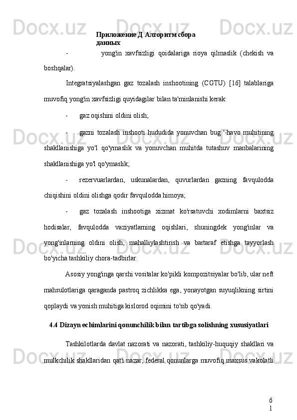 Приложение Д Алгоритм сбора 
данных
6
1- yong'in   xavfsizligi   qoidalariga   rioya   qilmaslik   (chekish   va
boshqalar).
Integratsiyalashgan   gaz   tozalash   inshootining   (CGTU)   [16]   talablariga
muvofiq yong'in xavfsizligi quyidagilar bilan ta'minlanishi kerak:
- gaz oqishini oldini olish;
- gazni   tozalash   inshooti   hududida   yonuvchan   bug   '-havo   muhitining
shakllanishiga   yo'l   qo'ymaslik   va   yonuvchan   muhitda   tutashuv   manbalarining
shakllanishiga yo'l qo'ymaslik;
- rezervuarlardan,   uskunalardan,   quvurlardan   gazning   favqulodda
chiqishini oldini olishga qodir favqulodda himoya;
- gaz   tozalash   inshootiga   xizmat   ko'rsatuvchi   xodimlarni   baxtsiz
hodisalar,   favqulodda   vaziyatlarning   oqishlari,   shuningdek   yong'inlar   va
yong'inlarning   oldini   olish,   mahalliylashtirish   va   bartaraf   etishga   tayyorlash
bo'yicha tashkiliy chora-tadbirlar.
Asosiy yong'inga qarshi vositalar ko'pikli kompozitsiyalar bo'lib, ular neft
mahsulotlariga qaraganda pastroq zichlikka ega, yonayotgan suyuqlikning sirtini
qoplaydi va yonish muhitiga kislorod oqimini to'sib qo'yadi.
4.4 Dizayn echimlarini qonunchilik bilan tartibga solishning xususiyatlari
Tashkilotlarda   davlat   nazorati   va   nazorati,   tashkiliy-huquqiy   shakllari   va
mulkchilik shakllaridan qat'i nazar, federal qonunlarga muvofiq maxsus vakolatli 