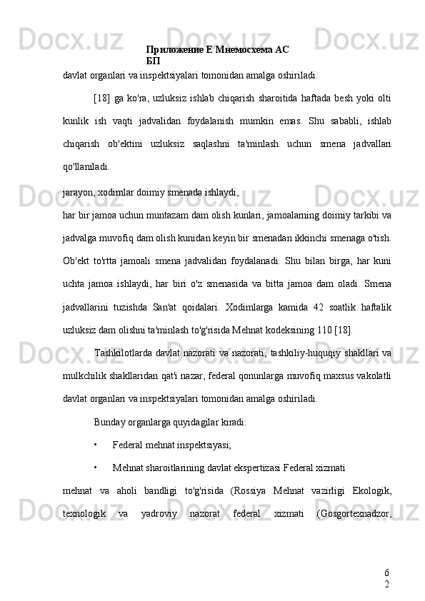 Приложение Е Мнемосхема АС 
БП
6
2davlat organlari va inspektsiyalari tomonidan amalga oshiriladi.
[18]   ga   ko'ra,   uzluksiz   ishlab   chiqarish   sharoitida   haftada   besh   yoki   olti
kunlik   ish   vaqti   jadvalidan   foydalanish   mumkin   emas.   Shu   sababli,   ishlab
chiqarish   ob'ektini   uzluksiz   saqlashni   ta'minlash   uchun   smena   jadvallari
qo'llaniladi.
jarayon, xodimlar doimiy smenada ishlaydi,
har bir jamoa uchun muntazam dam olish kunlari, jamoalarning doimiy tarkibi va
jadvalga muvofiq dam olish kunidan keyin bir smenadan ikkinchi smenaga o'tish.
Ob'ekt   to'rtta   jamoali   smena   jadvalidan   foydalanadi.   Shu   bilan   birga,   har   kuni
uchta   jamoa   ishlaydi,   har   biri   o'z   smenasida   va   bitta   jamoa   dam   oladi.   Smena
jadvallarini   tuzishda   San'at   qoidalari.   Xodimlarga   kamida   42   soatlik   haftalik
uzluksiz dam olishni ta'minlash to'g'risida Mehnat kodeksining 110 [18].
Tashkilotlarda  davlat   nazorati  va  nazorati, tashkiliy-huquqiy  shakllari  va
mulkchilik shakllaridan qat'i nazar, federal qonunlarga muvofiq maxsus vakolatli
davlat organlari va inspektsiyalari tomonidan amalga oshiriladi.
Bunday organlarga quyidagilar kiradi:
• Federal mehnat inspektsiyasi;
• Mehnat sharoitlarining davlat ekspertizasi Federal xizmati
mehnat   va   aholi   bandligi   to'g'risida   (Rossiya   Mehnat   vazirligi   Ekologik,
texnologik   va   yadroviy   nazorat   federal   xizmati   (Gosgortexnadzor, 