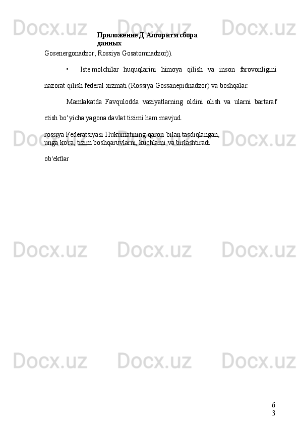 Приложение Д Алгоритм сбора 
данных
6
3Gosenergonadzor, Rossiya Gosatomnadzor)).
• Iste'molchilar   huquqlarini   himoya   qilish   va   inson   farovonligini
nazorat qilish federal xizmati (Rossiya Gossanepidnadzor) va boshqalar.
Mamlakatda   Favqulodda   vaziyatlarning   oldini   olish   va   ularni   bartaraf
etish bo‘yicha yagona davlat tizimi ham mavjud.
rossiya Federatsiyasi Hukumatining qarori bilan tasdiqlangan,
unga ko'ra, tizim boshqaruvlarni, kuchlarni va birlashtiradi
ob'ektlar    