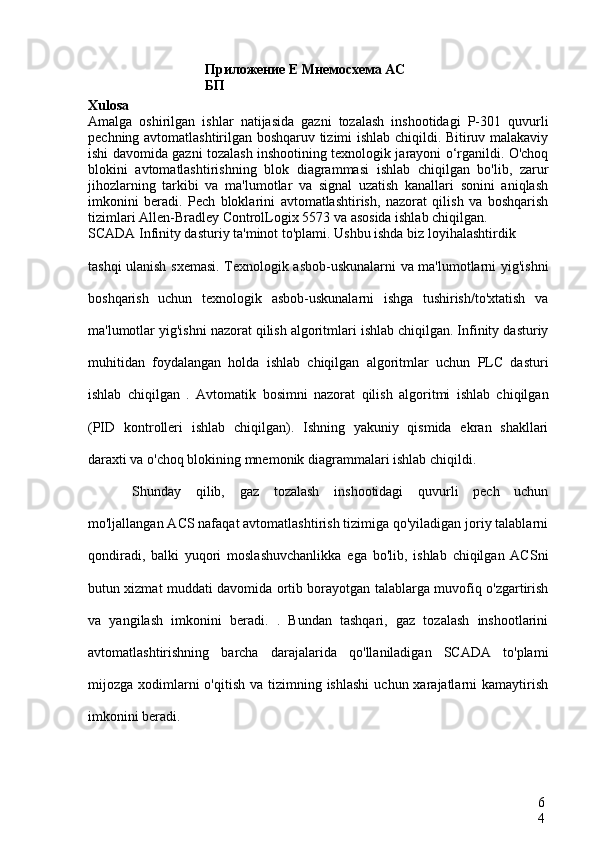 Приложение Е Мнемосхема АС 
БП
6
4Xulosa  
Amalga   oshirilgan   ishlar   natijasida   gazni   tozalash   inshootidagi   P-301   quvurli
pechning avtomatlashtirilgan boshqaruv tizimi ishlab chiqildi. Bitiruv malakaviy
ishi davomida gazni tozalash inshootining texnologik jarayoni o‘rganildi. O'choq
blokini   avtomatlashtirishning   blok   diagrammasi   ishlab   chiqilgan   bo'lib,   zarur
jihozlarning   tarkibi   va   ma'lumotlar   va   signal   uzatish   kanallari   sonini   aniqlash
imkonini   beradi.   Pech   bloklarini   avtomatlashtirish,   nazorat   qilish   va   boshqarish
tizimlari  Allen-Bradley ControlLogix  5573 va asosida ishlab chiqilgan.
SCADA  Infinity dasturiy ta'minot to'plami.  Ushbu ishda biz loyihalashtirdik
tashqi ulanish sxemasi. Texnologik asbob-uskunalarni va ma'lumotlarni yig'ishni
boshqarish   uchun   texnologik   asbob-uskunalarni   ishga   tushirish/to'xtatish   va
ma'lumotlar yig'ishni nazorat qilish algoritmlari ishlab chiqilgan. Infinity dasturiy
muhitidan   foydalangan   holda   ishlab   chiqilgan   algoritmlar   uchun   PLC   dasturi
ishlab   chiqilgan   .   Avtomatik   bosimni   nazorat   qilish   algoritmi   ishlab   chiqilgan
(PID   kontrolleri   ishlab   chiqilgan).   Ishning   yakuniy   qismida   ekran   shakllari
daraxti va o'choq blokining mnemonik diagrammalari ishlab chiqildi.
Shunday   qilib,   gaz   tozalash   inshootidagi   quvurli   pech   uchun
mo'ljallangan ACS nafaqat avtomatlashtirish tizimiga qo'yiladigan joriy talablarni
qondiradi,   balki   yuqori   moslashuvchanlikka   ega   bo'lib,   ishlab   chiqilgan   ACSni
butun xizmat muddati davomida ortib borayotgan talablarga muvofiq o'zgartirish
va   yangilash   imkonini   beradi.   .   Bundan   tashqari,   gaz   tozalash   inshootlarini
avtomatlashtirishning   barcha   darajalarida   qo'llaniladigan   SCADA   to'plami
mijozga xodimlarni  o'qitish  va  tizimning ishlashi   uchun xarajatlarni  kamaytirish
imkonini beradi. 