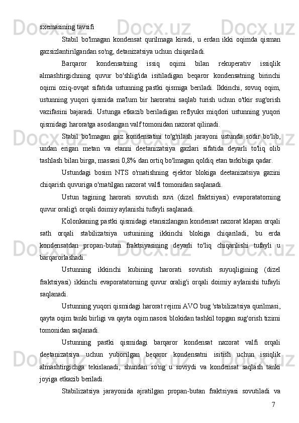 7sxemasining tavsifi
Stabil   bo'lmagan   kondensat   qurilmaga   kiradi,   u   erdan   ikki   oqimda   qisman
gazsizlantirilgandan so'ng, detanizatsiya uchun chiqariladi.
Barqaror   kondensatning   issiq   oqimi   bilan   rekuperativ   issiqlik
almashtirgichning   quvur   bo'shlig'ida   isitiladigan   beqaror   kondensatning   birinchi
oqimi   oziq-ovqat   sifatida   ustunning   pastki   qismiga   beriladi.   Ikkinchi,   sovuq   oqim,
ustunning   yuqori   qismida   ma'lum   bir   haroratni   saqlab   turish   uchun   o'tkir   sug'orish
vazifasini   bajaradi.   Ustunga   etkazib   beriladigan   reflyuks   miqdori   ustunning   yuqori
qismidagi haroratga asoslangan valf tomonidan nazorat qilinadi.
Stabil   bo'lmagan   gaz   kondensatini   to'g'rilash   jarayoni   ustunda   sodir   bo'lib,
undan   erigan   metan   va   etanni   deetanizatsiya   gazlari   sifatida   deyarli   to'liq   olib
tashlash bilan birga, massasi 0,8% dan ortiq bo'lmagan qoldiq etan tarkibiga qadar.
Ustundagi   bosim   NTS   o'rnatishning   ejektor   blokiga   deetanizatsiya   gazini
chiqarish quvuriga o'rnatilgan nazorat valfi tomonidan saqlanadi.
Ustun   tagining   harorati   sovutish   suvi   (dizel   fraktsiyasi)   evaporatatorning
quvur oralig'i orqali doimiy aylanishi tufayli saqlanadi.
Kolonkaning pastki qismidagi etansizlangan kondensat nazorat klapan orqali
sath   orqali   stabilizatsiya   ustunining   ikkinchi   blokiga   chiqariladi,   bu   erda
kondensatdan   propan-butan   fraktsiyasining   deyarli   to'liq   chiqarilishi   tufayli   u
barqarorlashadi.
Ustunning   ikkinchi   kubining   harorati   sovutish   suyuqligining   (dizel
fraktsiyasi)   ikkinchi   evaporatatorning   quvur   oralig'i   orqali   doimiy   aylanishi   tufayli
saqlanadi.
Ustunning yuqori qismidagi harorat rejimi AVO bug 'stabilizatsiya qurilmasi,
qayta oqim tanki birligi va qayta oqim nasosi blokidan tashkil topgan sug'orish tizimi
tomonidan saqlanadi.
Ustunning   pastki   qismidagi   barqaror   kondensat   nazorat   valfi   orqali
deetanizatsiya   uchun   yuborilgan   beqaror   kondensatni   isitish   uchun   issiqlik
almashtirgichga   tekislanadi,   shundan   so'ng   u   soviydi   va   kondensat   saqlash   tanki
joyiga etkazib beriladi.
Stabilizatsiya   jarayonida   ajratilgan   propan-butan   fraktsiyasi   sovutiladi   va 