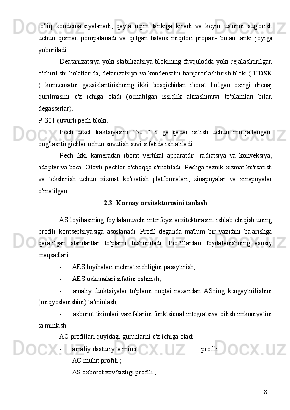 8to'liq   kondensatsiyalanadi,   qayta   oqim   tankiga   kiradi   va   keyin   ustunni   sug'orish
uchun   qisman   pompalanadi   va   qolgan   balans   miqdori   propan-   butan   tanki   joyiga
yuboriladi.
Deatanizatsiya  yoki  stabilizatsiya  blokining favqulodda yoki  rejalashtirilgan
o'chirilishi holatlarida, detanizatsiya va kondensatni barqarorlashtirish bloki (  UDSK
)   kondensatni   gazsizlantirishning   ikki   bosqichidan   iborat   bo'lgan   oxirgi   drenaj
qurilmasini   o'z   ichiga   oladi   (o'rnatilgan   issiqlik   almashinuvi   to'plamlari   bilan
degasserlar).
P-301 quvurli pech bloki.
Pech   dizel   fraktsiyasini   250   °   S   ga   qadar   isitish   uchun   mo'ljallangan,
bug'lashtirgichlar uchun sovutish suvi sifatida ishlatiladi.
Pech   ikki   kameradan   iborat   vertikal   apparatdir:   radiatsiya   va   konveksiya,
adapter va baca. Olovli pechlar o'choqqa o'rnatiladi. Pechga texnik xizmat ko'rsatish
va   tekshirish   uchun   xizmat   ko'rsatish   platformalari,   zinapoyalar   va   zinapoyalar
o'rnatilgan.
2.3 Karnay arxitekturasini tanlash
AS loyihasining foydalanuvchi interfeysi arxitekturasini ishlab chiqish uning
profili   kontseptsiyasiga   asoslanadi.   Profil   deganda   ma'lum   bir   vazifani   bajarishga
qaratilgan   standartlar   to'plami   tushuniladi.   Profillardan   foydalanishning   asosiy
maqsadlari:
- AES loyihalari mehnat zichligini pasaytirish;
- AES uskunalari sifatini oshirish;
- amaliy   funktsiyalar   to'plami   nuqtai   nazaridan   ASning   kengaytirilishini
(miqyoslanishini) ta'minlash;
- axborot tizimlari vazifalarini funktsional integratsiya qilish imkoniyatini
ta'minlash.
AC profillari quyidagi guruhlarni o'z ichiga oladi:
- amaliy dasturiy ta'minot  profili  ;
- AC muhit profili ;
- AS axborot xavfsizligi profili ; 