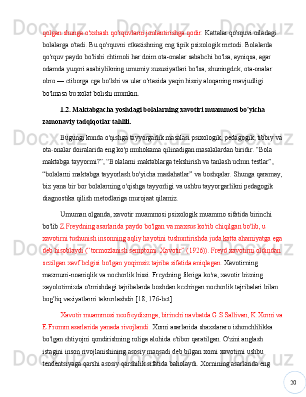 20qolgan shunga o'xshash qo'rquvlarni jonlantirishga qodir.  Kattalar qo'rquvi oiladagi 
bolalarga o'tadi. Bu qo'rquvni etkazishning eng tipik psixologik metodi. Bolalarda 
qo'rquv paydo bo'lishi ehtimoli har doim ota-onalar sababchi bo'lsa, ayniqsa, agar 
odamda yuqori asabiylikning umumiy xususiyatlari bo'lsa, shuningdek, ota-onalar 
obro  —  etiborga ega bo'lshi va ular o'rtasida yaqin hissiy aloqaning mavjudligi  
bo'lmasa bu xolat bolishi mumkin. 
1.2. Maktabgacha yoshdagi bolalarning xavotiri muammosi bo'yicha 
zamonaviy tadqiqotlar tahlili.
Bugungi kunda o'qishga tayyorgarlik masalasi psixologik, pedagogik, tibbiy va 
ota-onalar doiralarida eng ko'p muhokama qilinadigan masalalardan biridir.  “ Bola 
maktabga tayyormi? ” ,  “ Bolalarni maktablarga tekshirish va tanlash uchun testlar ” , 
“ bolalarni maktabga tayyorlash bo'yicha maslahatlar ”  va boshqalar. Shunga qaramay, 
biz yana bir bor bolalarning o'qishga tayyorligi va ushbu tayyorgarlikni pedagogik 
diagnostika qilish metodlariga murojaat qilamiz.
Umuman olganda, xavotir muammosi psixologik muammo sifatida birinchi 
bo'lib  Z.Freydning asarlarida paydo bo'lgan va maxsus ko'rib chiqilgan bo'lib, u 
xavotirni tushunish insonning aqliy hayotini tushuntirishda juda katta ahamiyatga ega 
deb hisoblaydi ( “ tormozlanish semptomi. Xavotir ”  (1926)). Freyd xavotirni oldindan 
sezilgan xavf belgisi bo'lgan yoqimsiz tajriba sifatida aniqlagan.  Xavotirning 
mazmuni-noaniqlik va nochorlik hissi. Freydning fikriga ko'ra, xavotir bizning 
xayolotimizda o'tmishdagi tajribalarda boshdan kechirgan nochorlik tajribalari bilan 
bog'liq vaziyatlarni takrorlashdir [18, 176-bet]. 
Xavotir muammosi neofreydizmga, birinchi navbatda G.S.Sallivan, K.Xorni va 
E.Fromm asarlarida yanada rivojlandi.  Xorni asarlarida shaxslararo ishonchlilikka 
bo'lgan ehtiyojni qondirishning roliga alohida e'tibor qaratilgan. O'zini anglash 
istagini inson rivojlanishining asosiy maqsadi deb bilgan xorni xavotirni ushbu 
tendentsiyaga qarshi asosiy qarshilik sifatida baholaydi. Xornining asarlarida eng  