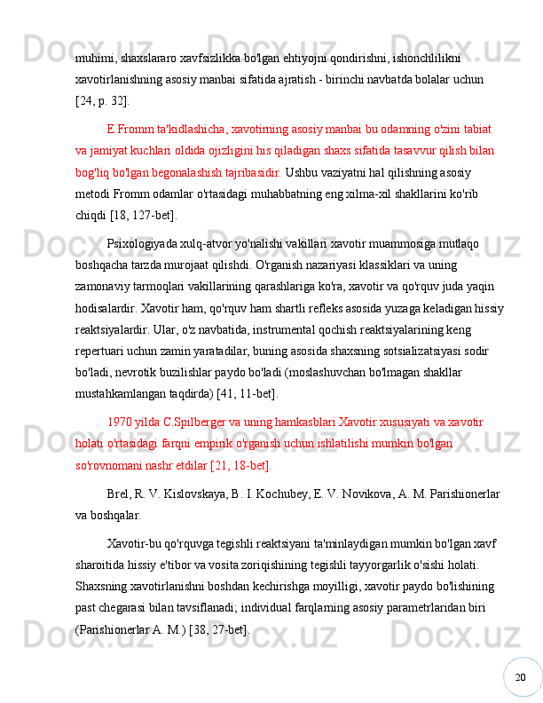 20muhimi, shaxslararo xavfsizlikka bo'lgan ehtiyojni qondirishni, ishonchlilikni 
xavotirlanishning asosiy manbai sifatida ajratish - birinchi navbatda bolalar uchun 
[24, p. 32]. 
E.Fromm ta'kidlashicha, xavotirning asosiy manbai bu odamning o'zini tabiat 
va jamiyat kuchlari oldida ojizligini his qiladigan shaxs sifatida tasavvur qilish bilan 
bog'liq bo'lgan begonalashish tajribasidir.  Ushbu vaziyatni hal qilishning asosiy 
metodi Fromm odamlar o'rtasidagi muhabbatning eng xilma-xil shakllarini ko'rib 
chiqdi [18, 127-bet]. 
Psixologiyada xulq-atvor yo'nalishi vakillari xavotir muammosiga mutlaqo 
boshqacha tarzda murojaat qilishdi. O'rganish nazariyasi klassiklari va uning 
zamonaviy tarmoqlari vakillarining qarashlariga ko'ra, xavotir va qo'rquv juda yaqin 
hodisalardir. Xavotir ham, qo'rquv ham shartli refleks asosida yuzaga keladigan hissiy
reaktsiyalardir. Ular, o'z navbatida, instrumental qochish reaktsiyalarining keng 
repertuari uchun zamin yaratadilar, buning asosida shaxsning sotsializatsiyasi sodir 
bo'ladi, nevrotik buzilishlar paydo bo'ladi (moslashuvchan bo'lmagan shakllar 
mustahkamlangan taqdirda) [41, 11-bet].
1970 yilda C.Spilberger va uning hamkasblari Xavotir xususiyati va xavotir 
holati o'rtasidagi farqni empirik o'rganish uchun ishlatilishi mumkin bo'lgan 
so'rovnomani nashr etdilar [21, 18-bet].
Brel, R. V. Kislovskaya, B. I. Kochubey, E. V. Novikova, A. M. Parishionerlar 
va boshqalar.
Xavotir-bu qo'rquvga tegishli reaktsiyani ta'minlaydigan mumkin bo'lgan xavf 
sharoitida hissiy e'tibor va vosita zoriqishining tegishli tayyorgarlik o'sishi holati. 
Shaxsning xavotirlanishni boshdan kechirishga moyilligi, xavotir paydo bo'lishining 
past chegarasi bilan tavsiflanadi; individual farqlarning asosiy parametrlaridan biri 
(Parishionerlar A. M.) [38, 27-bet]. 