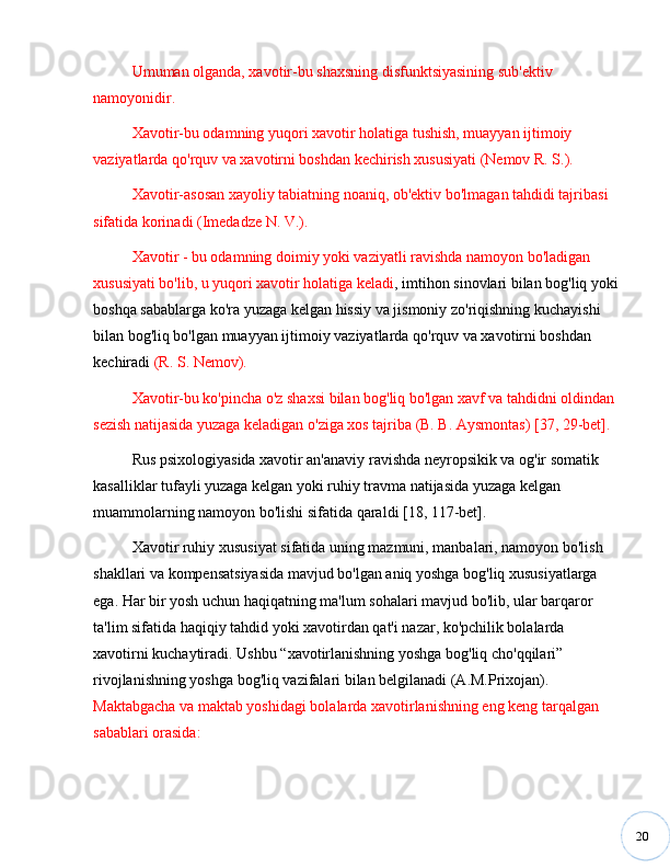 20Umuman olganda, xavotir-bu shaxsning disfunktsiyasining sub'ektiv 
namoyonidir. 
Xavotir-bu odamning yuqori xavotir holatiga tushish, muayyan ijtimoiy 
vaziyatlarda qo'rquv va xavotirni boshdan kechirish xususiyati (Nemov R. S.).
Xavotir-asosan xayoliy tabiatning noaniq, ob'ektiv bo'lmagan tahdidi tajribasi 
sifatida korinadi (Imedadze N. V.).
Xavotir - bu odamning doimiy yoki vaziyatli ravishda namoyon bo'ladigan 
xususiyati bo'lib, u yuqori xavotir holatiga keladi , imtihon sinovlari bilan bog'liq yoki 
boshqa sabablarga ko'ra yuzaga kelgan hissiy va jismoniy zo'riqishning kuchayishi 
bilan bog'liq bo'lgan muayyan ijtimoiy vaziyatlarda qo'rquv va xavotirni boshdan 
kechiradi  (R. S. Nemov). 
Xavotir-bu ko'pincha o'z shaxsi bilan bog'liq bo'lgan xavf va tahdidni oldindan 
sezish natijasida yuzaga keladigan o'ziga xos tajriba (B. B. Aysmontas) [37, 29-bet].
Rus psixologiyasida xavotir an'anaviy ravishda neyropsikik va og'ir somatik 
kasalliklar tufayli yuzaga kelgan yoki ruhiy travma natijasida yuzaga kelgan 
muammolarning namoyon bo'lishi sifatida qaraldi [18, 117-bet].
Xavotir ruhiy xususiyat sifatida uning mazmuni, manbalari, namoyon bo'lish 
shakllari va kompensatsiyasida mavjud bo'lgan aniq yoshga bog'liq xususiyatlarga 
ega. Har bir yosh uchun haqiqatning ma'lum sohalari mavjud bo'lib, ular barqaror 
ta'lim sifatida haqiqiy tahdid yoki xavotirdan qat'i nazar, ko'pchilik bolalarda 
xavotirni kuchaytiradi. Ushbu  “ xavotirlanishning yoshga bog'liq cho'qqilari ”  
rivojlanishning yoshga bog'liq vazifalari bilan belgilanadi (A.M.Prixojan). 
Maktabgacha va maktab yoshidagi bolalarda xavotirlanishning eng keng tarqalgan 
sabablari orasida: 