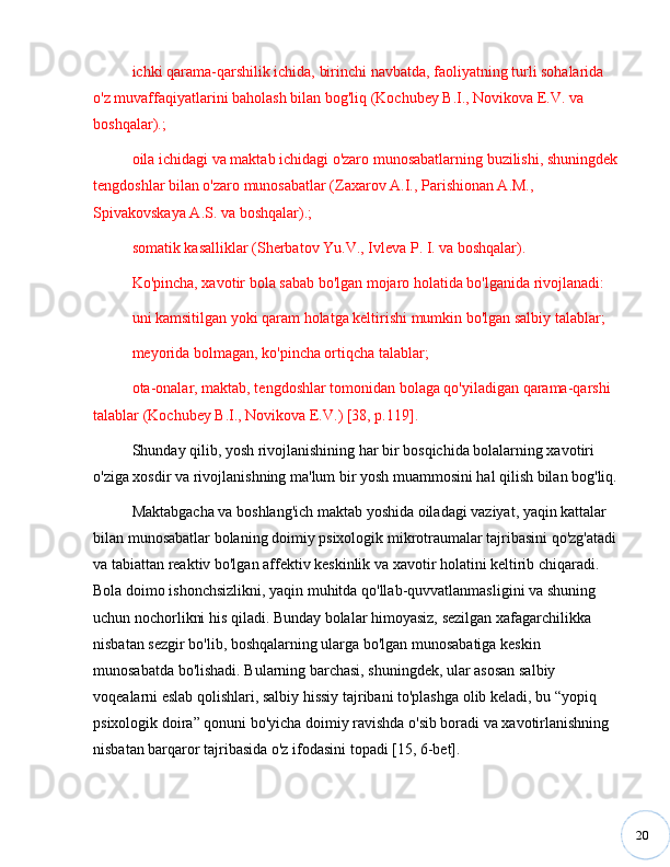 20ichki qarama-qarshilik ichida, birinchi navbatda, faoliyatning turli sohalarida 
o'z muvaffaqiyatlarini baholash bilan bog'liq (Kochubey B.I., Novikova E.V. va 
boshqalar).;
oila ichidagi va maktab ichidagi o'zaro munosabatlarning buzilishi, shuningdek 
tengdoshlar bilan o'zaro munosabatlar (Zaxarov A.I., Parishionan A.M., 
Spivakovskaya A.S. va boshqalar).;
somatik kasalliklar (Sherbatov Yu.V., Ivleva P. I. va boshqalar).
Ko'pincha, xavotir bola sabab bo'lgan mojaro holatida bo'lganida rivojlanadi:
uni kamsitilgan yoki qaram holatga keltirishi mumkin bo'lgan salbiy talablar;
meyorida bolmagan, ko'pincha ortiqcha talablar;
ota-onalar, maktab, tengdoshlar tomonidan bolaga qo'yiladigan qarama-qarshi 
talablar (Kochubey B.I., Novikova E.V.) [38, p.119].
Shunday qilib, yosh rivojlanishining har bir bosqichida bolalarning xavotiri 
o'ziga xosdir va rivojlanishning ma'lum bir yosh muammosini hal qilish bilan bog'liq.
Maktabgacha va boshlang'ich maktab yoshida oiladagi vaziyat, yaqin kattalar 
bilan munosabatlar bolaning doimiy psixologik mikrotraumalar tajribasini qo'zg'atadi 
va tabiattan reaktiv bo'lgan affektiv keskinlik va xavotir holatini keltirib chiqaradi. 
Bola doimo ishonchsizlikni, yaqin muhitda qo'llab-quvvatlanmasligini va shuning 
uchun nochorlikni his qiladi. Bunday bolalar himoyasiz, sezilgan xafagarchilikka 
nisbatan sezgir bo'lib, boshqalarning ularga bo'lgan munosabatiga keskin 
munosabatda bo'lishadi. Bularning barchasi, shuningdek, ular asosan salbiy 
voqealarni eslab qolishlari, salbiy hissiy tajribani to'plashga olib keladi, bu  “ yopiq 
psixologik doira ”  qonuni bo'yicha doimiy ravishda o'sib boradi va xavotirlanishning 
nisbatan barqaror tajribasida o'z ifodasini topadi [15, 6-bet]. 