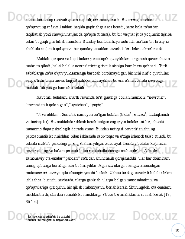 20suhbatlari uning ruhiyatiga ta'sir qiladi, uni ruxuy ezadi. Bularning barchasi 
qo'rquvning refleksli tabiati haqida gapirishga asos beradi, hatto bola to'satdan 
taqillatish yoki shovqin natijasida qo'rqsa (titrasa), bu bir vaqtlar juda yoqimsiz tajriba
bilan bogliqligini bilish mumkin. Bunday kombinatsiya xotirada ma'lum bir hissiy iz 
shaklida saqlanib qolgan va har qanday to'satdan tovush ta'siri bilan takrorlanadi. 
Maktab qo'rquvi nafaqat bolani psixologik qulaylikdan, o'rganish quvonchidan 
mahrum qiladi, balki bolalik nevrozlarining rivojlanishiga ham hissa qo'shadi. Turli 
sabablarga ko'ra o'quv yuklamasiga bardosh berolmaydigan birinchi sinf o'quvchilari 
vaqt o'tishi bilan muvaffaqiyatsizlikka uchraydilar, bu esa o'z navbatida nevrozga, 
maktab fobiyasiga ham olib keladi. 
Xavotirli bolalarni shartli ravishda to'rt guruhga bo'lish mumkin:  “ nevrotik ” , 
“ tormozlanib qoladigan ” , ” uyatchan ” ,  “ yopiq ” .
“ Nevrotiklar ” . Somatik namoyon bo'lgan bolalar (tiklar 1
, enurez 2
, duduqlanish 
va boshqalar). Bu maktabda ishlash kerak bolgan eng qiyin bolalar toifasi, chunki 
muammo faqat psixologik doirada emas. Bundan tashqari, xavotirlanishning 
psixosomatik ko'rinishlari bilan ishlashda sabr-toqat va o'ziga ishonch talab etiladi, bu
odatda maktab psixologiga eng etishmaydigan xususiyat. Bunday bolalar ko'pincha 
nevropatolog va ba'zan psixiatr bilan maslahatlashishga muhtojdirlar. Afsuski, 
zamonaviy ota-onalar  “ psixiatr ”  so'zidan shunchalik qorqishadiki, ular har doim ham 
uning qabuliga borishga rozi bo'lmaydilar. Agar siz ularga o'zingiz ishonadigan 
mutaxassisni tavsiya qila olsangiz yaxshi bo'ladi. Ushbu turdagi xavotirli bolalar bilan
ishlashda, birinchi navbatda, ularga gapirish, ularga bolgan munosabatimni va 
qo'rquvlariga qiziqishni his qilish imkoniyatini berish kerak. Shuningdek, ota-onalarni
tinchlantirish, ulardan somatik ko'rinishlarga e'tibor bermasliklarini so'rash kerak [17, 
36-bet].
1
 Tik-tana azolarining bir-bir uchishi
2
 Enurez - bu  “ ongsiz, beixtiyor harakat ” . 