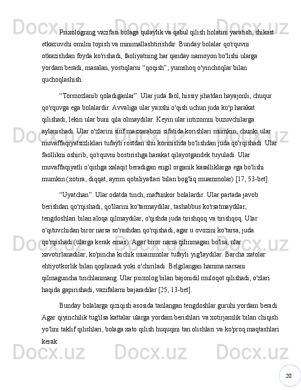 20Psixologning vazifasi bolaga qulaylik va qabul qilish holatini yaratish, shikast 
etkazuvchi omilni topish va minimallashtirishdir. Bunday bolalar qo'rquvni 
otkazishdan foyda ko'rishadi, faoliyatning har qanday namoyon bo'lishi ularga 
yordam beradi, masalan, yostiqlarni  “ qoqish ” , yumshoq o'yinchoqlar bilan 
quchoqlashish. 
“ Tormozlanib qoladiganlar ” . Ular juda faol, hissiy jihatdan hayajonli, chuqur 
qo'rquvga ega bolalardir. Avvaliga ular yaxshi o'qish uchun juda ko'p harakat 
qilishadi, lekin ular buni qila olmaydilar. Keyin ular intizomni buzuvchilarga 
aylanishadi. Ular o'zlarini sinf masxarabozi sifatida korishlari mumkin, chunki ular 
muvaffaqiyatsizliklari tufayli rostdan shu korinishda bo'lishdan juda qo'rqishadi. Ular 
faollikni oshirib, qo'rquvni bostirishga harakat qilayotgandek tuyuladi. Ular 
muvaffaqiyatli o'qishga xalaqit beradigan engil organik kasalliklarga ega bo'lishi 
mumkin (xotira, diqqat, ayrim qobiliyatlari bilan bog'liq muammolar) [17, 53-bet].
“ Uyatchan ” . Ular odatda tinch, maftunkor bolalardir. Ular partada javob 
berishdan qo'rqishadi, qo'llarini ko'tarmaydilar, tashabbus ko'rsatmaydilar, 
tengdoshlari bilan aloqa qilmaydilar, o'qishda juda tirishqoq va tirishqoq. Ular 
o'qituvchidan biror narsa so'rashdan qo'rqishadi, agar u ovozini ko'tarsa, juda 
qo'rqishadi (ularga kerak emas). Agar biror narsa qilinmagan bo'lsa, ular 
xavotirlanadilar, ko'pincha kichik muammolar tufayli yig'laydilar. Barcha xatolar 
ehtiyotkorlik bilan qoplanadi yoki o'chiriladi. Belgilangan hamma narsani 
qilmaguncha tinchlanmang. Ular psixolog bilan bajonidil muloqot qilishadi, o'zlari 
haqida gapirishadi, vazifalarni bajaradilar [25, 13-bet].
Bunday bolalarga qiziqish asosida tanlangan tengdoshlar guruhi yordam beradi.
Agar qiyinchilik tug'ilsa kattalar ularga yordam berishlari va xotirjamlik bilan chiqish 
yo'lini taklif qilishlari, bolaga xato qilish huquqini tan olishlari va ko'proq maqtashlari
kerak. 