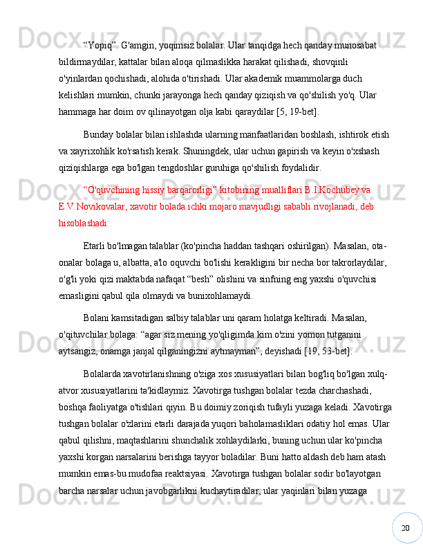 20“ Yopiq ” . G'amgin, yoqimsiz bolalar. Ular tanqidga hech qanday munosabat 
bildirmaydilar, kattalar bilan aloqa qilmaslikka harakat qilishadi, shovqinli 
o'yinlardan qochishadi, alohida o'tirishadi. Ular akademik muammolarga duch 
kelishlari mumkin, chunki jarayonga hech qanday qiziqish va qo'shilish yo'q. Ular 
hammaga har doim ov qilinayotgan olja kabi qaraydilar [5, 19-bet].
Bunday bolalar bilan ishlashda ularning manfaatlaridan boshlash, ishtirok etish 
va xayrixohlik ko'rsatish kerak. Shuningdek, ular uchun gapirish va keyin o'xshash 
qiziqishlarga ega bo'lgan tengdoshlar guruhiga qo'shilish foydalidir.
“ O'quvchining hissiy barqarorligi ”  kitobining mualliflari B.I.Kochubey va 
E.V.Novikovalar, xavotir bolada ichki mojaro mavjudligi sababli rivojlanadi, deb 
hisoblashadi:
Etarli bo'lmagan talablar (ko'pincha haddan tashqari oshirilgan). Masalan, ota-
onalar bolaga u, albatta, a'lo oquvchi bo'lishi kerakligini bir necha bor takrorlaydilar, 
o'g'li yoki qizi maktabda nafaqat  “ besh ”  olishini va sinfning eng yaxshi o'quvchisi 
emasligini qabul qila olmaydi va bunixohlamaydi.
Bolani kamsitadigan salbiy talablar uni qaram holatga keltiradi. Masalan, 
o'qituvchilar bolaga:  “ agar siz mening yo'qligimda kim o'zini yomon tutganini 
aytsangiz, onamga janjal qilganingizni aytmayman ” , deyishadi [19, 53-bet].
Bolalarda xavotirlanishning o'ziga xos xususiyatlari bilan bog'liq bo'lgan xulq-
atvor xususiyatlarini ta'kidlaymiz. Xavotirga tushgan bolalar tezda charchashadi, 
boshqa faoliyatga o'tishlari qiyin. Bu doimiy zoriqish tufayli yuzaga keladi. Xavotirga
tushgan bolalar o'zlarini etarli darajada yuqori baholamasliklari odatiy hol emas. Ular 
qabul qilishni, maqtashlarini shunchalik xohlaydilarki, buning uchun ular ko'pincha 
yaxshi korgan narsalarini berishga tayyor boladilar. Buni hatto aldash deb ham atash 
mumkin emas-bu mudofaa reaktsiyasi. Xavotirga tushgan bolalar sodir bo'layotgan 
barcha narsalar uchun javobgarlikni kuchaytiradilar, ular yaqinlari bilan yuzaga  