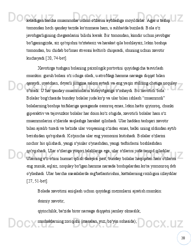 20keladigan barcha muammolar uchun o'zlarini ayblashga moyildirlar. Agar u tashqi 
tomondan hech qanday tarzda ko'rinmasa ham, u suhbatda buziladi. Bola o'z 
javobgarligining chegaralarini bilishi kerak. Bir tomondan, kimdir uchun javobgar 
bo'lganingizda, siz qo'rqishni to'xtatasiz va harakat qila boshlaysiz, lekin boshqa 
tomondan, bu chidab bo'lmas stressni keltirib chiqaradi, shuning uchun xavotir 
kuchayadi [20, 74-bet].
Xavotirga tushgan bolaning psixologik portretini quyidagicha tasvirlash 
mumkin: guruh bolani o'z ichiga oladi, u atrofdagi hamma narsaga diqqat bilan 
qaraydi, uyatchan, deyarli jimgina salom aytadi va eng yaqin stulning chetiga noqulay
o'tiradi. U har qanday muammolarni kutayotganga o'xshaydi. Bu xavotirli bola. 
Bolalar bog'chasida bunday bolalar juda ko'p va ular bilan ishlash  “ muammoli ”  
bolalarning boshqa toifalariga qaraganda osonroq emas, lekin hatto qiyinroq, chunki 
giperaktiv va tajovuzkor bolalar har doim ko'z o'ngida, xavotirli bolalar ham o'z 
muammolarini o'zlarida saqlashga harakat qilishadi. Ular haddan tashqari xavotir 
bilan ajralib turadi va ba'zida ular voqeaning o'zidan emas, balki uning oldindan aytib 
berishidan qo'rqishadi. Ko'pincha ular eng yomonini kutishadi. Bolalar o'zlarini 
nochor his qilishadi, yangi o'yinlar o'ynashdan, yangi tadbirlarni boshlashdan 
qo'rqishadi. Ular o'zlariga yuqori talablarga ega, ular o'zlarini juda tanqid qiladilar. 
Ularning o'z-o'zini hurmat qilish darajasi past, bunday bolalar haqiqatan ham o'zlarini 
eng xunuk, aqlsiz, noqulay bo'lgan hamma narsada boshqalardan ko'ra yomonroq deb 
o'ylashadi. Ular barcha masalalarda rag'batlantirishni, kattalarning roziligini izlaydilar
[27, 51-bet].
Bolada xavotirni aniqlash uchun quyidagi mezonlarni ajratish mumkin:
doimiy xavotir;
qiyinchilik, ba'zida biror narsaga diqqatni jamlay olmaslik;
mushaklarning zoriqishi (masalan, yuz, bo'yin sohasida); 