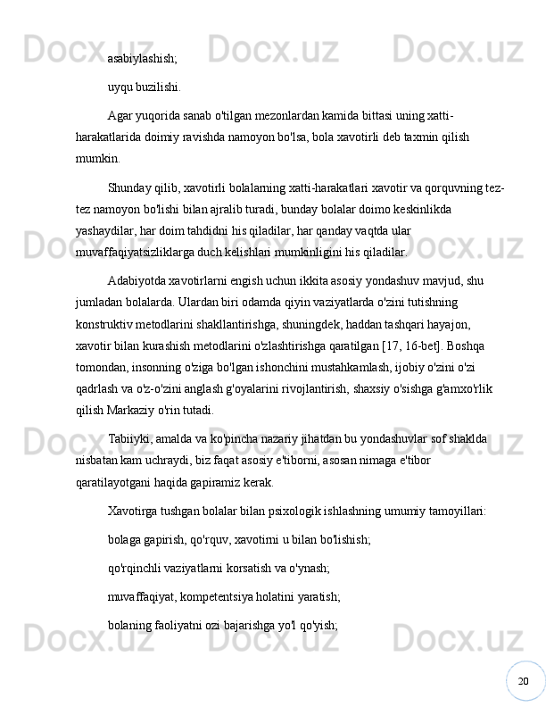 20asabiylashish;
uyqu buzilishi.
Agar yuqorida sanab o'tilgan mezonlardan kamida bittasi uning xatti-
harakatlarida doimiy ravishda namoyon bo'lsa, bola xavotirli deb taxmin qilish 
mumkin.
Shunday qilib, xavotirli bolalarning xatti-harakatlari xavotir va qorquvning tez-
tez namoyon bo'lishi bilan ajralib turadi, bunday bolalar doimo keskinlikda 
yashaydilar, har doim tahdidni his qiladilar, har qanday vaqtda ular 
muvaffaqiyatsizliklarga duch kelishlari mumkinligini his qiladilar.
Adabiyotda xavotirlarni engish uchun ikkita asosiy yondashuv mavjud, shu 
jumladan bolalarda. Ulardan biri odamda qiyin vaziyatlarda o'zini tutishning 
konstruktiv metodlarini shakllantirishga, shuningdek, haddan tashqari hayajon, 
xavotir bilan kurashish metodlarini o'zlashtirishga qaratilgan [17, 16-bet]. Boshqa 
tomondan, insonning o'ziga bo'lgan ishonchini mustahkamlash, ijobiy o'zini o'zi 
qadrlash va o'z-o'zini anglash g'oyalarini rivojlantirish, shaxsiy o'sishga g'amxo'rlik 
qilish Markaziy o'rin tutadi.
Tabiiyki, amalda va ko'pincha nazariy jihatdan bu yondashuvlar sof shaklda 
nisbatan kam uchraydi, biz faqat asosiy e'tiborni, asosan nimaga e'tibor 
qaratilayotgani haqida gapiramiz kerak. 
Xavotirga tushgan bolalar bilan psixologik ishlashning umumiy tamoyillari:
bolaga gapirish, qo'rquv, xavotirni u bilan bo'lishish;
qo'rqinchli vaziyatlarni korsatish va o'ynash;
muvaffaqiyat, kompetentsiya holatini yaratish;
bolaning faoliyatni ozi bajarishga yo'l qo'yish; 