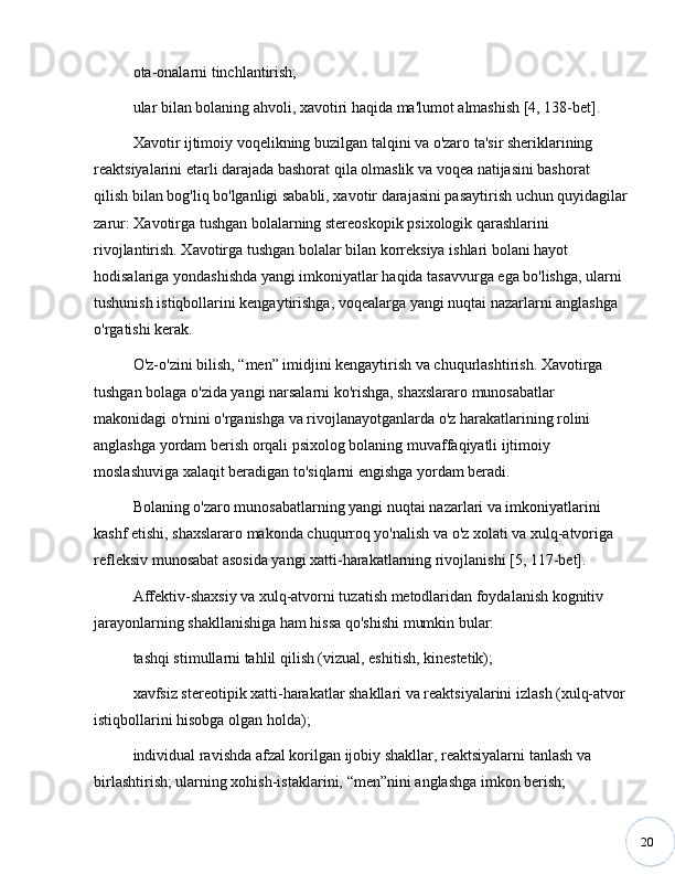 20ota-onalarni tinchlantirish;
ular bilan bolaning ahvoli, xavotiri haqida ma'lumot almashish [4, 138-bet].
Xavotir ijtimoiy voqelikning buzilgan talqini va o'zaro ta'sir sheriklarining 
reaktsiyalarini etarli darajada bashorat qila olmaslik va voqea natijasini bashorat 
qilish bilan bog'liq bo'lganligi sababli, xavotir darajasini pasaytirish uchun quyidagilar
zarur: Xavotirga tushgan bolalarning stereoskopik psixologik qarashlarini 
rivojlantirish. Xavotirga tushgan bolalar bilan korreksiya ishlari bolani hayot 
hodisalariga yondashishda yangi imkoniyatlar haqida tasavvurga ega bo'lishga, ularni 
tushunish istiqbollarini kengaytirishga, voqealarga yangi nuqtai nazarlarni anglashga 
o'rgatishi kerak.
O'z-o'zini bilish,  “ men ”  imidjini kengaytirish va chuqurlashtirish. Xavotirga 
tushgan bolaga o'zida yangi narsalarni ko'rishga, shaxslararo munosabatlar 
makonidagi o'rnini o'rganishga va rivojlanayotganlarda o'z harakatlarining rolini 
anglashga yordam berish orqali psixolog bolaning muvaffaqiyatli ijtimoiy 
moslashuviga xalaqit beradigan to'siqlarni engishga yordam beradi.
Bolaning o'zaro munosabatlarning yangi nuqtai nazarlari va imkoniyatlarini 
kashf etishi, shaxslararo makonda chuqurroq yo'nalish va o'z xolati va xulq-atvoriga 
refleksiv munosabat asosida yangi xatti-harakatlarning rivojlanishi [5, 117-bet].
Affektiv-shaxsiy va xulq-atvorni tuzatish metodlaridan foydalanish kognitiv 
jarayonlarning shakllanishiga ham hissa qo'shishi mumkin bular: 
tashqi stimullarni tahlil qilish (vizual, eshitish, kinestetik); 
xavfsiz stereotipik xatti-harakatlar shakllari va reaktsiyalarini izlash (xulq-atvor
istiqbollarini hisobga olgan holda); 
individual ravishda afzal korilgan ijobiy shakllar, reaktsiyalarni tanlash va 
birlashtirish; ularning xohish-istaklarini,  “ men ” nini anglashga imkon berish; 