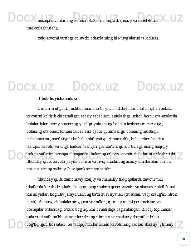 20boshqa odamlarning xohish-istaklarini anglash (hissiy va intellektual 
markazlashtirish); 
xulq-atvorni tartibga soluvchi odamlarning his-tuyg'ularini ta'kidlash.
  I-bob boyicha xulosa
Umuman olganda, ushbu muammo bo'yicha adabiyotlarni tahlil qilish bolada 
xavotirni keltirib chiqaradigan asosiy sabablarni aniqlashga imkon berdi: ota-onalarda
bolalar bilan hissiy aloqaning yo'qligi yoki uning haddan tashqari intensivligi; 
bolaning ota-onasi tomonidan so'zsiz qabul qilinmasligi; bolaning mustaqil, 
tashabbuskor, mas'uliyatli bo'lish qobiliyatiga ishonmaslik; bola uchun haddan 
tashqari xavotir va unga haddan tashqari g'amxo'rlik qilish; bolaga uning haqiqiy 
imkoniyatlarini hisobga olmaganda; bolaning oilaviy xavotir shakllarini o'zlashtirishi. 
Shunday qilib, xavotir paydo bo'lishi va rivojlanishining asosiy omillaridan biri bu 
ota-onalarning salbiuy (buzilgan) munosabatidir.
Shunday qilib, zamonaviy xorijiy va mahalliy tadqiqotlarda xavotir turli 
jihatlarda ko'rib chiqiladi. Tadqiqotning muhim qismi xavotir va shaxsiy, intellektual 
xususiyatlar, kognitiv jarayonlarning ba'zi xususiyatlari (xususan, vaqt oralig'ini idrok
etish), shuningdek bolalarning jinsi va millati, ijtimoiy muhit parametrlari va 
boshqalar o'rtasidagi o'zaro bog'liqlikni o'rnatishga bagishlangan. Biroq, topilmalar 
juda ziddiyatli bo'lib, xavotirlanishning ijtimoiy va madaniy sharoitlar bilan 
bog'liqligini ko'rsatadi, bu tadqiqotchilar uchun xavotirning asosan shaxsiy, ijtimoiy  