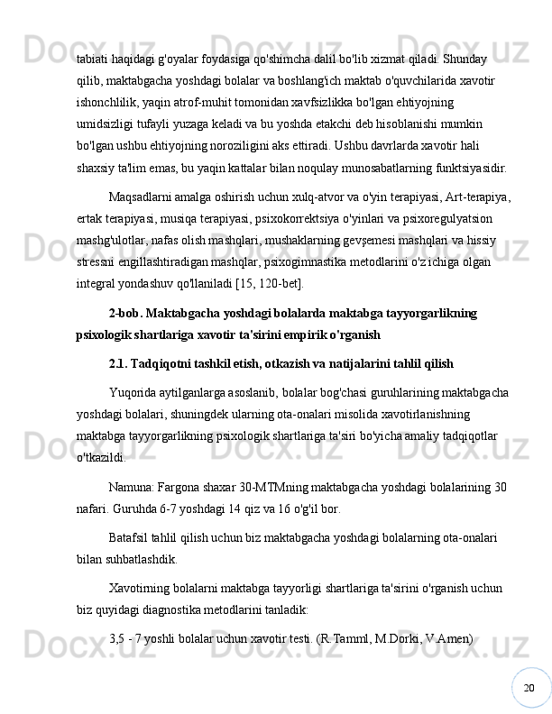 20tabiati haqidagi g'oyalar foydasiga qo'shimcha dalil bo'lib xizmat qiladi. Shunday 
qilib, maktabgacha yoshdagi bolalar va boshlang'ich maktab o'quvchilarida xavotir 
ishonchlilik, yaqin atrof-muhit tomonidan xavfsizlikka bo'lgan ehtiyojning 
umidsizligi tufayli yuzaga keladi va bu yoshda etakchi deb hisoblanishi mumkin 
bo'lgan ushbu ehtiyojning noroziligini aks ettiradi. Ushbu davrlarda xavotir hali 
shaxsiy ta'lim emas, bu yaqin kattalar bilan noqulay munosabatlarning funktsiyasidir.
Maqsadlarni amalga oshirish uchun xulq-atvor va o'yin terapiyasi, Art-terapiya,
ertak terapiyasi, musiqa terapiyasi, psixoko rrektsiya o'yinlari va psixoregulyatsion 
mashg'ulotlar, nafas olish mashqlari, mushaklarning gevşemesi mashqlari va hissiy 
stressni engillashtiradigan mashqlar, psixogimnastika  metodlarini o'z ichiga olgan 
integral yondashuv qo'llaniladi [15, 120-bet].
2-bob. Maktabgacha yoshdagi bolalarda maktabga tayyorgarlikning 
psixologik shartlariga xavotir ta'sirini empirik o'rganish
2.1. Tadqiqotni tashkil etish, otkazish va natijalarini tahlil qilish
Yuqorida aytilganlarga asoslanib, bolalar bog'chasi guruhlarining maktabgacha 
yoshdagi bolalari, shuningdek ularning ota-onalari misolida xavotirlanishning 
maktabga tayyorgarlikning psixologik shartlariga ta'siri bo'yicha amaliy tadqiqotlar 
o'tkazildi.
Namuna: Fargona shaxar 30-MTMning maktabgacha yoshdagi bolalarining 30 
nafari. Guruhda 6-7 yoshdagi 14 qiz va 16 o'g'il bor.
Batafsil tahlil qilish uchun biz maktabgacha yoshdagi bolalarning ota-onalari 
bilan suhbatlashdik.
Xavotirning bolalarni maktabga tayyorligi shartlariga ta'sirini o'rganish uchun 
biz quyidagi diagnostika metodlarini tanladik:
3,5 - 7 yoshli bolalar uchun xavotir testi. (R.Tamml, M.Dorki, V.Amen)  