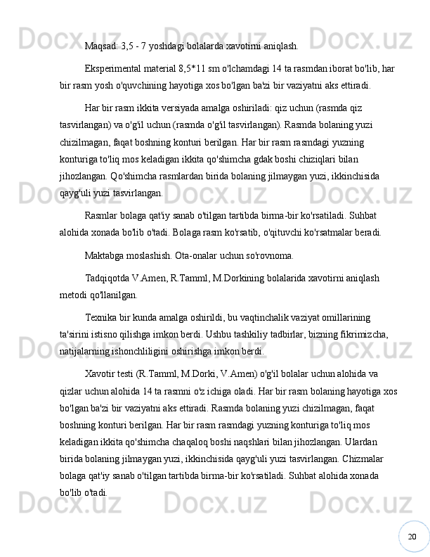 20Maqsad: 3,5 - 7 yoshdagi bolalarda xavotirni aniqlash.
Eksperimental material 8,5*11 sm o'lchamdagi 14 ta rasmdan iborat bo'lib, har 
bir rasm yosh o'quvchining hayotiga xos bo'lgan ba'zi bir vaziyatni aks ettiradi. 
Har bir rasm ikkita versiyada amalga oshiriladi: qiz uchun (rasmda qiz 
tasvirlangan) va o'g'il uchun (rasmda o'g'il tasvirlangan). Rasmda bolaning yuzi 
chizilmagan, faqat boshning konturi berilgan. Har bir rasm rasmdagi yuzning 
konturiga to'liq mos keladigan ikkita qo'shimcha gdak boshi chiziqlari bilan 
jihozlangan. Qo'shimcha rasmlardan birida bolaning jilmaygan yuzi, ikkinchisida 
qayg'uli yuzi tasvirlangan. 
Rasmlar bolaga qat'iy sanab o'tilgan tartibda birma-bir ko'rsatiladi. Suhbat 
alohida xonada bo'lib o'tadi. Bolaga rasm ko'rsatib, o'qituvchi ko'rsatmalar beradi.
Maktabga moslashish. Ota-onalar uchun so'rovnoma.
Tadqiqotda V.Amen, R.Tamml, M.Dorkining bolalarida xavotirni aniqlash 
metodi qo'llanilgan. 
Texnika bir kunda amalga oshirildi, bu vaqtinchalik vaziyat omillarining 
ta'sirini istisno qilishga imkon berdi. Ushbu tashkiliy tadbirlar, bizning fikrimizcha, 
natijalarning ishonchliligini oshirishga imkon berdi.
Xavotir testi (R.Tamml, M.Dorki, V.Amen) o'g'il bolalar uchun alohida va 
qizlar uchun alohida 14 ta rasmni o'z ichiga oladi. Har bir rasm bolaning hayotiga xos 
bo'lgan ba'zi bir vaziyatni aks ettiradi. Rasmda bolaning yuzi chizilmagan, faqat 
boshning konturi berilgan. Har bir rasm rasmdagi yuzning konturiga to'liq mos 
keladigan ikkita qo'shimcha chaqaloq boshi naqshlari bilan jihozlangan. Ulardan 
birida bolaning jilmaygan yuzi, ikkinchisida qayg'uli yuzi tasvirlangan. Chizmalar 
bolaga qat'iy sanab o'tilgan tartibda birma-bir ko'rsatiladi. Suhbat alohida xonada 
bo'lib o'tadi. 