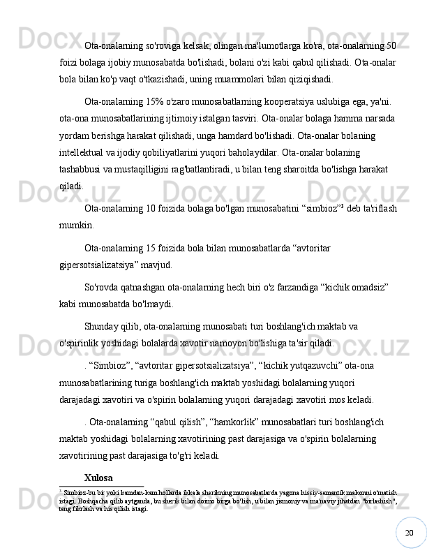 20Ota-onalarning so'roviga kelsak, olingan ma'lumotlarga ko'ra, ota-onalarning 50
foizi bolaga ijobiy munosabatda bo'lishadi, bolani o'zi kabi qabul qilishadi. Ota-onalar
bola bilan ko'p vaqt o'tkazishadi, uning muammolari bilan qiziqishadi.
Ota-onalarning 15% o'zaro munosabatlarning kooperatsiya uslubiga ega, ya'ni. 
ota-ona munosabatlarining ijtimoiy istalgan tasviri. Ota-onalar bolaga hamma narsada
yordam berishga harakat qilishadi, unga hamdard bo'lishadi. Ota-onalar bolaning 
intellektual va ijodiy qobiliyatlarini yuqori baholaydilar. Ota-onalar bolaning 
tashabbusi va mustaqilligini rag'batlantiradi, u bilan teng sharoitda bo'lishga harakat 
qiladi. 
Ota-onalarning 10 foizida bolaga bo'lgan munosabatini  “ simbioz ” 3
 deb ta'riflash
mumkin. 
Ota-onalarning 15 foizida bola bilan munosabatlarda  “ avtoritar 
gipersotsializatsiya ”  mavjud. 
So'rovda qatnashgan ota-onalarning hech biri o'z farzandiga  “ kichik omadsiz ”  
kabi munosabatda bo'lmaydi.
Shunday qilib, ota-onalarning munosabati turi boshlang'ich maktab va 
o'spirinlik yoshidagi bolalarda xavotir namoyon bo'lishiga ta'sir qiladi.
.  “ Simbioz ” ,  “ avtoritar gipersotsializatsiya ” ,  “ kichik yutqazuvchi ”  ota-ona 
munosabatlarining turiga boshlang'ich maktab yoshidagi bolalarning yuqori 
darajadagi xavotiri va o'spirin bolalarning yuqori darajadagi xavotiri mos keladi.
. Ota-onalarning  “ qabul qilish ” ,  “ hamkorlik ”  munosabatlari turi boshlang'ich 
maktab yoshidagi bolalarning xavotirining past darajasiga va o'spirin bolalarning 
xavotirining past darajasiga to'g'ri keladi.
Xulosa
3
 Simbioz-bu bir yoki kamdan-kam hollarda ikkala sherikning munosabatlarda yagona hissiy-semantik makonni o'rnatish
istagi. Boshqacha qilib aytganda, bu sherik bilan doimo birga bo'lish, u bilan jismoniy va ma'naviy jihatdan "birlashish",
teng fikrlash va his qilish istagi. 