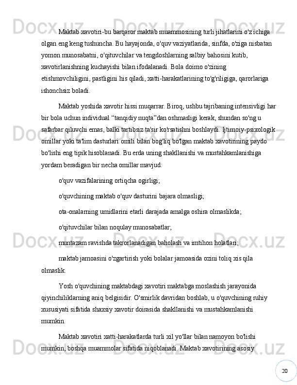 20Maktab xavotiri-bu barqaror maktab muammosining turli jihatlarini o'z ichiga 
olgan eng keng tushuncha. Bu hayajonda, o'quv vaziyatlarida, sinfda, o'ziga nisbatan 
yomon munosabatni, o'qituvchilar va tengdoshlarning salbiy bahosini kutib, 
xavotirlanishning kuchayishi bilan ifodalanadi. Bola doimo o'zining 
etishmovchiligini, pastligini his qiladi, xatti-harakatlarining to'g'riligiga, qarorlariga 
ishonchsiz boladi. 
Maktab yoshida xavotir hissi muqarrar. Biroq, ushbu tajribaning intensivligi har
bir bola uchun individual  “ tanqidiy nuqta ” dan oshmasligi kerak, shundan so'ng u 
safarbar qiluvchi emas, balki tartibsiz ta'sir ko'rsatishni boshlaydi. Ijtimoiy-psixologik
omillar yoki ta'lim dasturlari omili bilan bog'liq bo'lgan maktab xavotirining paydo 
bo'lishi eng tipik hisoblanadi. Bu erda uning shakllanishi va mustahkamlanishiga 
yordam beradigan bir necha omillar mavjud: 
o'quv vazifalarining ortiqcha ogirligi; 
o'quvchining maktab o'quv dasturini bajara olmasligi; 
ota-onalarning umidlarini etarli darajada amalga oshira olmaslikda; 
o'qituvchilar bilan noqulay munosabatlar; 
muntazam ravishda takrorlanadigan baholash va imtihon holatlari; 
maktab jamoasini o'zgartirish yoki bolalar jamoasida ozini toliq xis qila 
olmaslik. 
Yosh o'quvchining maktabdagi xavotiri maktabga moslashish jarayonida 
qiyinchiliklarning aniq belgisidir. O'smirlik davridan boshlab, u o'quvchining ruhiy 
xususiyati sifatida shaxsiy xavotir doirasida shakllanishi va mustahkamlanishi 
mumkin. 
Maktab xavotiri xatti-harakatlarda turli xil yo'llar bilan namoyon bo'lishi 
mumkin, boshqa muammolar sifatida niqoblanadi. Maktab xavotirining asosiy  