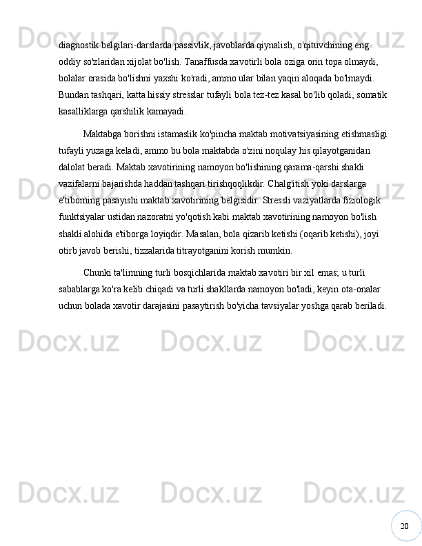 20diagnostik belgilari-darslarda passivlik, javoblarda qiynalish, o'qituvchining eng 
oddiy so'zlaridan xijolat bo'lish. Tanaffusda xavotirli bola oziga orin topa olmaydi, 
bolalar orasida bo'lishni yaxshi ko'radi, ammo ular bilan yaqin aloqada bo'lmaydi. 
Bundan tashqari, katta hissiy stresslar tufayli bola tez-tez kasal bo'lib qoladi, somatik 
kasalliklarga qarshilik kamayadi. 
Maktabga borishni istamaslik ko'pincha maktab motivatsiyasining etishmasligi 
tufayli yuzaga keladi, ammo bu bola maktabda o'zini noqulay his qilayotganidan 
dalolat beradi. Maktab xavotirining namoyon bo'lishining qarama-qarshi shakli 
vazifalarni bajarishda haddan tashqari tirishqoqlikdir. Chalg'itish yoki darslarga 
e'tiborning pasayishi maktab xavotirining belgisidir. Stressli vaziyatlarda fiziologik 
funktsiyalar ustidan nazoratni yo'qotish kabi maktab xavotirining namoyon bo'lish 
shakli alohida e'tiborga loyiqdir. Masalan, bola qizarib ketishi (oqarib ketishi), joyi 
otirb javob berishi, tizzalarida titrayotganini korish mumkin. 
Chunki ta'limning turli bosqichlarida maktab xavotiri bir xil emas; u turli 
sabablarga ko'ra kelib chiqadi va turli shakllarda namoyon bo'ladi, keyin ota-onalar 
uchun bolada xavotir darajasini pasaytirish bo'yicha tavsiyalar yoshga qarab beriladi.  