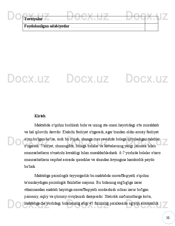 20Tavsiyalar …………………………………………………………………
Foydalanilgan adabiyotlar ……………………………………………… .
Kirish
Maktabda o'qishni boshlash bola va uning ota-onasi hayotidagi o'ta murakkab 
va hal qiluvchi davrdir. Etakchi faoliyat o'zgaradi, agar bundan oldin asosiy faoliyat 
o'yin bo'lgan bo'lsa, endi bu o'qish, shunga mos ravishda bolaga qo'yiladigan talablar 
o'zgaradi. Vaziyat, shuningdek, bolaga bolalar va kattalarning yangi jamoasi bilan 
munosabatlarni o'rnatishi kerakligi bilan murakkablashadi. 6-7 yoshida bolalar o'zaro 
munosabatlarni raqobat asosida quradilar va shundan keyingina hamkorlik paydo 
bo'ladi.
Maktabga psixologik tayyorgarlik-bu maktabda muvaffaqiyatli o'qishni 
ta'minlaydigan psixologik fazilatlar majmui. Bu bolaning sog'lig'iga zarar 
etkazmasdan maktab hayotiga muvaffaqiyatli moslashish uchun zarur bo'lgan 
jismoniy, aqliy va ijtimoiy rivojlanish darajasidir. Statistik ma'lumotlarga ko'ra, 
maktabgacha yoshdagi bolalarning atigi 45 foizining psixikasida og'riqli anormallik  