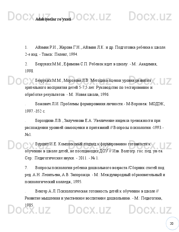 20Adabiyotlar ro'yxati
1. Айзман   Р . И .,  Жарова   Г . Н .,  Айзман   Л . К .  и   др .  Подготовка ребенка к школе.
2-е изд. - Томск: Пеленг, 1994.
2. Безруких М.М., Ефимова С.П. Ребенок идет в школу. - М.: Академия, 
1998.
. Безруких М.М., Морозова Л.В. Методика оценки уровня развития 
зрительного восприятия детей 5-7,5 лет: Руководство по тестированию и 
обработке результатов. - М.: Новая школа, 1996.
. Божович Л.И. Проблемы формирования личности.- М-Воронеж: МОДЭК, 
1997.-352 с. 
. Бороздина Л.В., Залученова Е.А. Увеличение индекса тревожности при 
расхождении уровней самооценки и притязаний // Вопросы психологии.-1993.-
№ 1. 
. Буршит И.Е. Комплексный подход к формированию готовности к 
обучению в школе детей, не посещающих ДОУ // Изв. Волгогр. гос. пед. ун-та. 
Сер.: Педагогические науки. - 2011. -  №  1.
7. Вопросы психологии ребенка дошкольного возраста /Сборник статей под 
ред. А.Н. Леонтьева, А.В. Запорожца. - М.: Международный образовательный и 
психологический колледж, 1995.
. Венгер А.Л. Психологическая готовность детей к обучению в школе // 
Развитие мышления и умственное воспитание дошкольника. - М.: Педагогика, 
1985.  