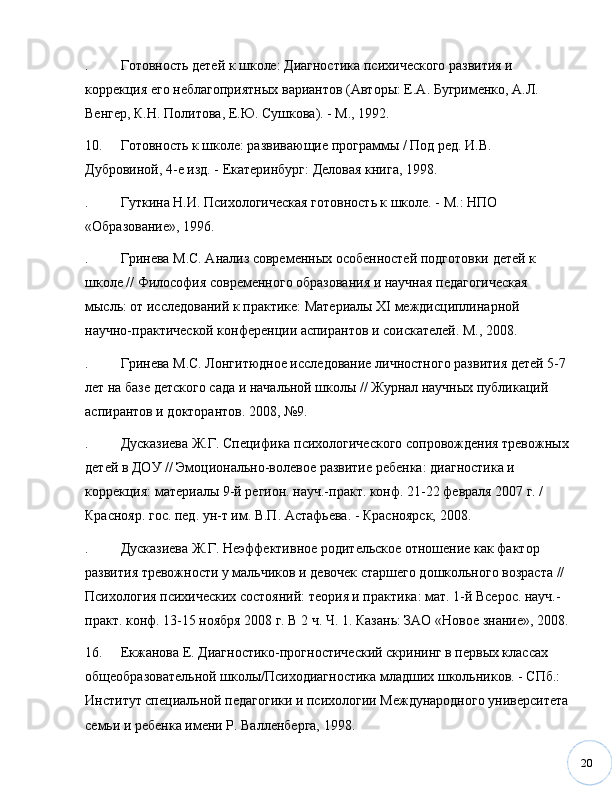 20. Готовность детей к школе: Диагностика психического развития и 
коррекция его неблагоприятных вариантов (Авторы: Е.А. Бугрименко, А.Л. 
Венгер, К.Н. Политова, Е.Ю. Сушкова). - М., 1992.
10. Готовность к школе: развивающие программы / Под ред. И.В. 
Дубровиной, 4-е изд. - Екатеринбург: Деловая книга, 1998.
. Гуткина Н.И. Психологическая готовность к школе. - М.: НПО 
«Образование», 1996.
. Гринева М.С. Анализ современных особенностей подготовки детей к 
школе // Философия современного образования и научная педагогическая 
мысль: от исследований к практике: Материалы XI междисциплинарной 
научно-практической конференции аспирантов и соискателей. М., 2008. 
. Гринева М.С. Лонгитюдное исследование личностного развития детей 5-7
лет на базе детского сада и начальной школы // Журнал научных публикаций 
аспирантов и докторантов. 2008,  № 9. 
. Дусказиева Ж.Г. Специфика психологического сопровождения тревожных
детей в ДОУ // Эмоционально-волевое развитие ребенка: диагностика и 
коррекция: материалы 9-й регион. науч.-практ. конф. 21-22 февраля 2007 г. / 
Краснояр. гос. пед. ун-т им. В.П. Астафьева. - Красноярск, 2008. 
. Дусказиева Ж.Г. Неэффективное родительское отношение как фактор 
развития тревожности у мальчиков и девочек старшего дошкольного возраста // 
Психология психических состояний: теория и практика: мат. 1-й Всерос. науч.-
практ. конф. 13-15 ноября 2008 г. В 2 ч. Ч. 1. Казань: ЗАО «Новое знание», 2008.
16. Екжанова Е. Диагностико-прогностический скрининг в первых классах 
общеобразовательной школы/Психодиагностика младших школьников. - СПб.: 
Институт специальной педагогики и психологии Международного университета
семьи и ребенка имени Р. Валленберга, 1998. 