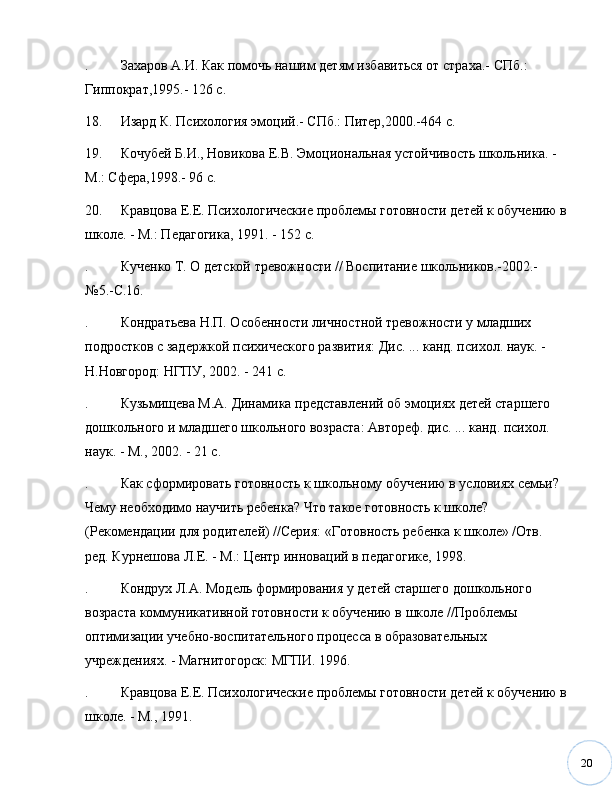 20. Захаров А.И. Как помочь нашим детям избавиться от страха.- СПб.: 
Гиппократ,1995.- 126 с.
18. Изард К. Психология эмоций.- СПб.: Питер,2000.-464 с.
19. Кочубей Б.И., Новикова Е.В. Эмоциональная устойчивость школьника. - 
М.: Сфера,1998.- 96 с.
20. Кравцова Е.Е. Психологические проблемы готовности детей к обучению в
школе. - М.: Педагогика, 1991. - 152 с.
. Кученко Т. О детской тревожности // Воспитание школьников.-2002.- 
№ 5.-С.16. 
. Кондратьева Н.П. Особенности личностной тревожности у младших 
подростков с задержкой психического развития: Дис. ... канд. психол. наук. - 
Н.Новгород: НГПУ, 2002. - 241 с. 
. Кузьмищева М.А. Динамика представлений об эмоциях детей старшего 
дошкольного и младшего школьного возраста: Автореф. дис. ... канд. психол. 
наук. - М., 2002. - 21 с. 
. Как сформировать готовность к школьному обучению в условиях семьи? 
Чему необходимо научить ребенка? Что такое готовность к школе? 
(Рекомендации для родителей) //Серия: «Готовность ребенка к школе» /Отв. 
ред. Курнешова Л.Е. - М.: Центр инноваций в педагогике, 1998.
. Кондрух Л.А. Модель формирования у детей старшего дошкольного 
возраста коммуникативной готовности к обучению в школе //Проблемы 
оптимизации учебно-воспитательного процесса в образовательных 
учреждениях. - Магнитогорск: МГПИ. 1996.
. Кравцова Е.Е. Психологические проблемы готовности детей к обучению в
школе. - М., 1991. 