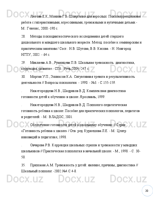 20. Лютова Е.К, Монина Г.Б. Шпаргалка для взрослых: Психокоррекционная 
работа с гиперактивными, агрессивными, тревожными и аутичными детьми.- 
М.: Генезис, 2000.-190 с.
28. Методы психодиагностического исследования детей старшего 
дошкольного и младшего школьного возраста: Метод. пособие к семинарским и
практическим занятиям / Сост.: Н.В. Шутова, В.В. Кисова. - Н. Новгород: 
НГПУ, 2002. - 64 с.
29. Микляева А.В., Румянцева П.В. Школьная тревожность: диагностика, 
коррекция, развитие.- СПб.: Речь,2004.-247 с.
30. Морган У.П., Элликсон К.А. Ситуативная тревога и результативность 
деятельности // Вопросы психологии. - 1990. -  № 3. - С.155-159. 
. Нижегородцева Н.В., Шадриков В.Д. Комплексная диагностика 
готовности детей к обучению в школе. Ярославль, 1999.
. Нижегородцева Н.В., Шадриков В.Д. Психолого-педагогическая 
готовность ребенка к школе: Пособие для практических психологов, педагогов 
и родителей. - М.: ВЛАДОС, 2001.
. Обеспечение готовности детей к школьному обучению // Серия: 
«Готовность ребенка к школе» / Отв. ред. Курнешова Л.Е. - М.: Центр 
инноваций в педагогике, 1998.
. Овчарова Р.В. Коррекция школьных страхов и тревожности у младших 
школьников // Практическая психология в начальной школе. - М., 1998. - С. 30-
50.
35. Прихожан А.М. Тревожность у детей: явление, причины, диагностика // 
Школьный психолог.-2002. № 4.С.4-8.