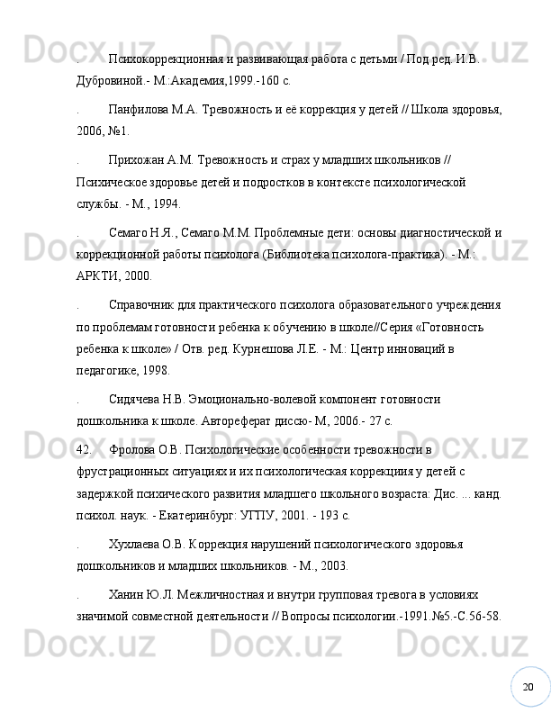 20. Психокоррекционная и развивающая работа с детьми / Под ред. И.В. 
Дубровиной.- М.:Академия,1999.-160 с. 
. Панфилова М.А. Тревожность и её коррекция у детей // Школа здоровья, 
2006,  № 1.
. Прихожан А.М. Тревожность и страх у младших школьников // 
Психическое здоровье детей и подростков в контексте психологической 
службы. - М., 1994. 
. Семаго Н.Я., Семаго М.М. Проблемные дети: основы диагностической и 
коррекционной работы психолога (Библиотека психолога-практика). - М.: 
АРКТИ, 2000.
. Справочник для практического психолога образовательного учреждения 
по проблемам готовности ребенка к обучению в школе//Серия «Готовность 
ребенка к школе» / Отв. ред. Курнешова Л.Е. - М.: Центр инноваций в 
педагогике, 1998.
. Сидячева Н.В. Эмоционально-волевой компонент готовности 
дошкольника к школе. Автореферат диссю- М, 2006.- 27 с.
42. Фролова О.В. Психологические особенности тревожности в 
фрустрационных ситуациях и их психологическая коррекциия у детей с 
задержкой психического развития младшего школьного возраста: Дис. ... канд. 
психол. наук. - Екатеринбург: УГПУ, 2001. - 193 с. 
. Хухлаева О.В. Коррекция нарушений психологического здоровья 
дошкольников и младших школьников. - М., 2003. 
. Ханин Ю.Л. Межличностная и внутри групповая тревога в условиях 
значимой совместной деятельности // Вопросы психологии.-1991. № 5.-С.56-58. 