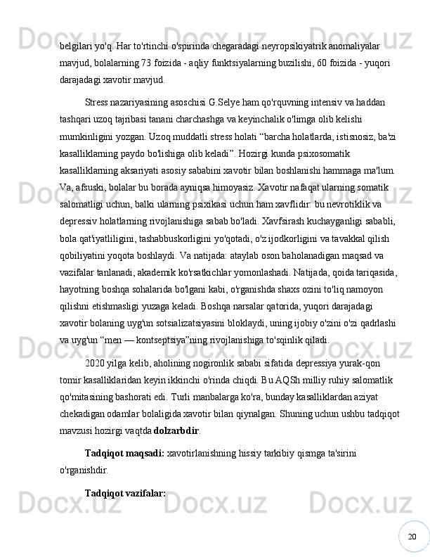 20belgilari yo'q. Har to'rtinchi o'spirinda chegaradagi neyropsikiyatrik anomaliyalar 
mavjud, bolalarning 73 foizida - aqliy funktsiyalarning buzilishi, 60 foizida - yuqori 
darajadagi xavotir mavjud.
Stress nazariyasining asoschisi G.Selye ham qo'rquvning intensiv va haddan 
tashqari uzoq tajribasi tanani charchashga va keyinchalik o'limga olib kelishi 
mumkinligini yozgan. Uzoq muddatli stress holati  “ barcha holatlarda, istisnosiz, ba'zi 
kasalliklarning paydo bo'lishiga olib keladi ” . Hozirgi kunda psixosomatik 
kasalliklarning aksariyati asosiy sababini xavotir bilan boshlanishi hammaga ma'lum. 
Va, afsuski, bolalar bu borada ayniqsa himoyasiz. Xavotir nafaqat ularning somatik 
salomatligi uchun, balki ularning psixikasi uchun ham xavflidir: bu nevrotiklik va 
depressiv holatlarning rivojlanishiga sabab bo'ladi. Xavfsirash kuchayganligi sababli, 
bola qat'iyatliligini, tashabbuskorligini yo'qotadi, o'z ijodkorligini va tavakkal qilish 
qobiliyatini yoqota boshlaydi. Va natijada: ataylab oson baholanadigan maqsad va 
vazifalar tanlanadi, akademik ko'rsatkichlar yomonlashadi. Natijada, qoida tariqasida, 
hayotning boshqa sohalarida bo'lgani kabi, o'rganishda shaxs ozini to'liq namoyon 
qilishni etishmasligi yuzaga keladi. Boshqa narsalar qatorida, yuqori darajadagi 
xavotir bolaning uyg'un sotsializatsiyasini bloklaydi, uning ijobiy o'zini o'zi qadrlashi 
va uyg'un  “ men  —  kontseptsiya ” ning rivojlanishiga to'sqinlik qiladi. 
2020 yilga kelib, aholining nogironlik sababi sifatida depressiya yurak-qon 
tomir kasalliklaridan keyin ikkinchi o'rinda chiqdi. Bu AQSh milliy ruhiy salomatlik 
qo'mitasining bashorati edi. Turli manbalarga ko'ra, bunday kasalliklardan aziyat 
chekadigan odamlar bolaligida xavotir bilan qiynalgan. Shuning uchun ushbu tadqiqot
mavzusi hozirgi vaqtda  dolzarbdir .
Tadqiqot maqsadi:  xavotirlanishning hissiy tarkibiy qismga ta'sirini 
o'rganishdir.
Tadqiqot vazifalar: 