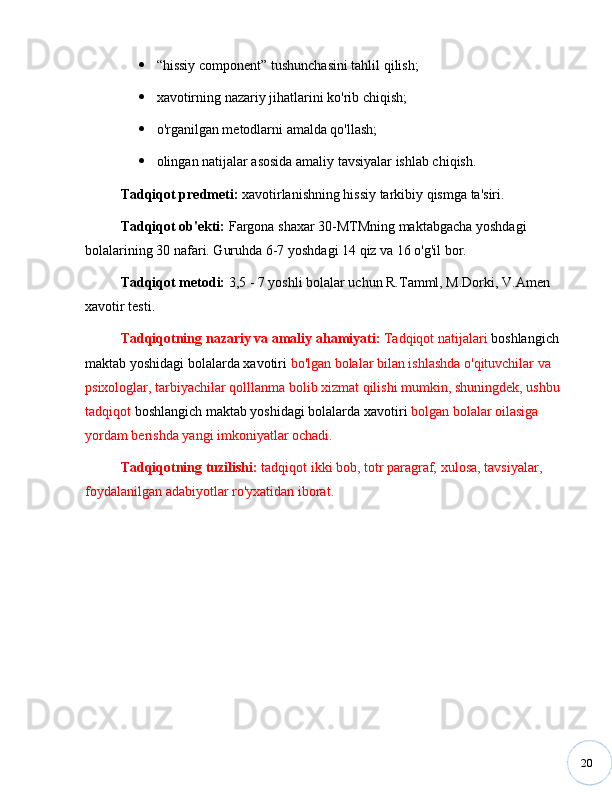 20 “ hissiy component ”  tushunchasini tahlil qilish;
 xavotirning nazariy jihatlarini ko'rib chiqish;
 o'rganilgan metodlarni amalda qo'llash;
 olingan natijalar asosida amaliy tavsiyalar ishlab chiqish.
Tadqiqot   predmeti:  xavotirlanishning hissiy tarkibiy qismga ta'siri.
Tadqiqot ob'ekti:   Fargona shaxar 30-MTMning maktabgacha yoshdagi 
bolalarining 30 nafari. Guruhda 6-7 yoshdagi 14 qiz va 16 o'g'il bor.
Tadqiqot   metodi:   3,5 - 7 yoshli bolalar uchun R.Tamml, M.Dorki, V.Amen 
xavotir testi. 
Tadqiqotning   nazariy   va   amaliy ahamiyati:  Tadqiqot natijalari  boshlangich 
maktab yoshidagi bolalarda xavotiri  bo'lgan bolalar bilan ishlashda o'qituvchilar va 
psixologlar, tarbiyachilar qolllanma bolib xizmat qilishi mumkin, shuningdek, ushbu 
tadqiqot  boshlangich maktab yoshidagi bolalarda xavotiri  bolgan bolalar oilasiga 
yordam berishda yangi imkoniyatlar ochadi.
Tadqiqotning   tuzilishi:  tadqiqot ikki bob, totr paragraf,  xulosa,  tavsiyalar, 
foydalanilgan adabiyotlar ro'yxatidan iborat. 