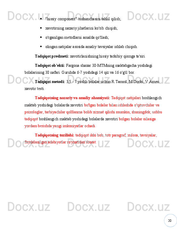 20 “ hissiy component ”  tushunchasini tahlil qilish;
 xavotirning nazariy jihatlarini ko'rib chiqish;
 o'rganilgan metodlarni amalda qo'llash;
 olingan natijalar asosida amaliy tavsiyalar ishlab chiqish.
Tadqiqot   predmeti:  xavotirlanishning hissiy tarkibiy qismga ta'siri.
Tadqiqot ob'ekti:   Fargona shaxar 30-MTMning maktabgacha yoshdagi 
bolalarining 30 nafari. Guruhda 6-7 yoshdagi 14 qiz va 16 o'g'il bor.
Tadqiqot   metodi:   3,5 - 7 yoshli bolalar uchun R.Tamml, M.Dorki, V.Amen 
xavotir testi. 
Tadqiqotning   nazariy   va   amaliy ahamiyati:  Tadqiqot natijalari  boshlangich 
maktab yoshidagi bolalarda xavotiri  bo'lgan bolalar bilan ishlashda o'qituvchilar va 
psixologlar, tarbiyachilar qolllanma bolib xizmat qilishi mumkin, shuningdek, ushbu 
tadqiqot  boshlangich maktab yoshidagi bolalarda xavotiri  bolgan bolalar oilasiga 
yordam berishda yangi imkoniyatlar ochadi.
Tadqiqotning   tuzilishi:  tadqiqot ikki bob, totr paragraf,  xulosa,  tavsiyalar, 
foydalanilgan adabiyotlar ro'yxatidan iborat.