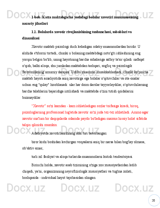 201-bob. Katta maktabgacha yoshdagi bolalar xavotiri muammosining 
nazariy jihatlari
1.1. Bolalarda xavotir rivojlanishining tushunchasi, sabablari va 
dinamikasi
Xavotir maktab psixologi duch keladigan odatiy muammolardan biridir. U 
alohida e'tiborni tortadi, chunki u bolaning maktabdagi noto'g'ri ishlashining eng 
yorqin belgisi bo'lib, uning hayotining barcha sohalariga salbiy ta'sir qiladi: nafaqat 
o'qish, balki aloqa, shu jumladan maktabdan tashqari, sog'liq va psixologik 
farovonlikning umumiy darajasi. Ushbu muammo murakkablashadi, chunki ko'pincha
maktab hayoti amaliyotida aniq xavotirga ega bolalar o'qituvchilar va ota-onalar 
uchun eng "qulay" hisoblanadi: ular har doim darslar tayyorlaydilar, o'qituvchilarning 
barcha talablarini bajarishga intilishadi va maktabda o'zini tutish qoidalarini 
buzmaydilar.
“ Xavotir ”  so'zi kamdan - kam ishlatiladigan sozlar toifasiga kiradi, biroq, 
psixologlarning professional lug'atida xavotir so'zi juda tez-tez ishlatiladi. Ammo agar
xavotir ma'lum bir daqiqalarda odamda paydo bo'ladigan maxsus hissiy holat sifatida 
talqin qilinishi mumkin.
Adabiyotda xavotirlanishning ikki turi tasvirlangan:
biror kishi boshidan kechirgan voqealarni aniq bir narsa bilan bog'lay olmasa, 
ob'ektiv emas;
turli xil faoliyat va aloqa turlarida muammolarni kutish tendentsiyasi.
Birinchi holda, xavotir asab tizimining o'ziga xos xususiyatlaridan kelib 
chiqadi, ya'ni, organizmning neyrofiziologik xususiyatlari va tug'ma xolati, 
boshqasida - individual hayot tajribasidan olingan. 