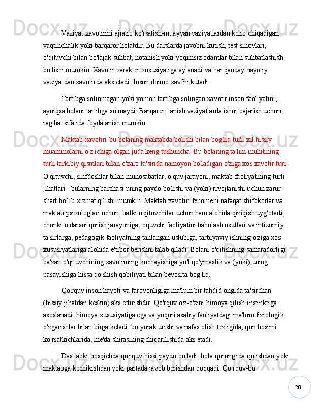 20Vaziyat xavotirini ajratib ko'rsatish-muayyan vaziyatlardan kelib chiqadigan 
vaqtinchalik yoki barqaror holatdir. Bu darslarda javobni kutish, test sinovlari, 
o'qituvchi bilan bo'lajak suhbat, notanish yoki yoqimsiz odamlar bilan suhbatlashish 
bo'lishi mumkin. Xavotir xarakter xususiyatiga aylanadi va har qanday hayotiy 
vaziyatdan xavotirda aks etadi. Inson doimo xavfni kutadi.
Tartibga solinmagan yoki yomon tartibga solingan xavotir inson faoliyatini, 
ayniqsa bolani tartibga solmaydi. Barqaror, tanish vaziyatlarda ishni bajarish uchun 
rag'bat sifatida foydalanish mumkin.
Maktab xavotiri-bu bolaning maktabda bolishi bilan bog'liq turli xil hissiy 
muammolarni o'z ichiga olgan juda keng tushuncha. Bu bolaning ta'lim muhitining 
turli tarkibiy qismlari bilan o'zaro ta'sirida namoyon bo'ladigan o'ziga xos xavotir turi.
O'qituvchi, sinfdoshlar bilan munosabatlar, o'quv jarayoni, maktab faoliyatining turli 
jihatlari - bularning barchasi uning paydo bo'lishi va (yoki) rivojlanishi uchun zarur 
shart bo'lib xizmat qilishi mumkin. Maktab xavotiri fenomeni nafaqat shifokorlar va 
maktab psixologlari uchun, balki o'qituvchilar uchun ham alohida qiziqish uyg'otadi, 
chunki u darsni qurish jarayoniga, oquvchi faoliyatini baholash usullari va intizomiy 
ta'sirlarga, pedagogik faoliyatning tanlangan uslubiga, tarbiyaviy ishning o'ziga xos 
xususiyatlariga alohida e'tibor berishni talab qiladi. Bolani o'qitishning samaradorligi 
ba'zan o'qituvchining xavotirning kuchayishiga yo'l qo'ymaslik va (yoki) uning 
pasayishiga hissa qo'shish qobiliyati bilan bevosita bog'liq.
Qo'rquv inson hayoti va farovonligiga ma'lum bir tahdid ongida ta'sirchan 
(hissiy jihatdan keskin) aks ettirishdir. Qo'rquv o'z-o'zini himoya qilish instinktiga 
asoslanadi, himoya xususiyatiga ega va yuqori asabiy faoliyatdagi ma'lum fiziologik 
o'zgarishlar bilan birga keladi, bu yurak urishi va nafas olish tezligida, qon bosimi 
ko'rsatkichlarida, me'da shirasining chiqarilishida aks etadi.
Dastlabki bosqichda qo'rquv hissi paydo bo'ladi: bola qorong'ida qolishdan yoki
maktabga kechikishdan yoki partada javob berishdan qo'rqadi. Qo'rquv-bu