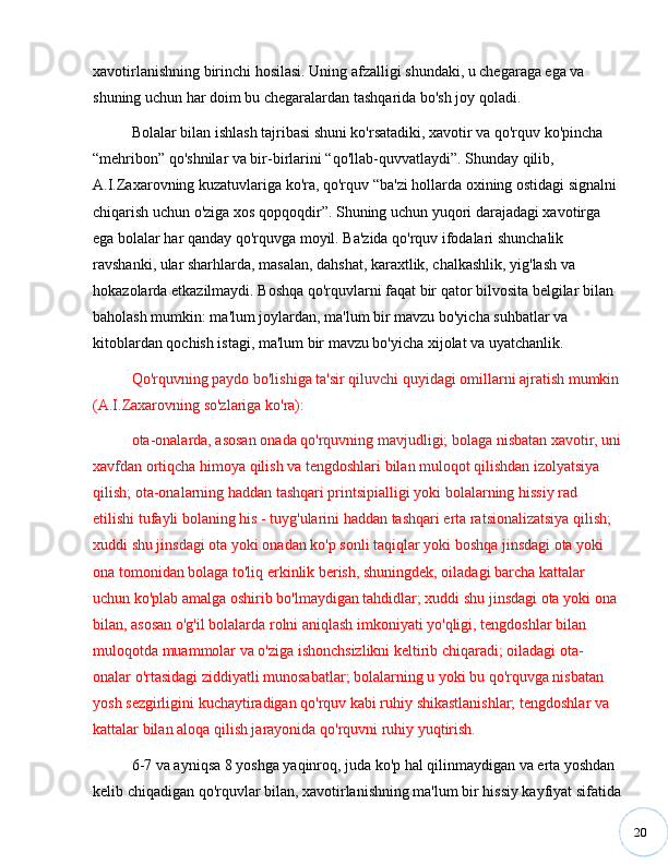 20xavotirlanishning birinchi hosilasi. Uning afzalligi shundaki, u chegaraga ega va 
shuning uchun har doim bu chegaralardan tashqarida bo'sh joy qoladi. 
Bolalar bilan ishlash tajribasi shuni ko'rsatadiki, xavotir va qo'rquv ko'pincha 
“ mehribon ”  qo'shnilar va bir-birlarini  “ qo'llab-quvvatlaydi ” . Shunday qilib, 
A.I.Zaxarovning kuzatuvlariga ko'ra, qo'rquv  “ ba'zi hollarda oxining ostidagi signalni 
chiqarish uchun o'ziga xos qopqoqdir ” . Shuning uchun yuqori darajadagi xavotirga 
ega bolalar har qanday qo'rquvga moyil. Ba'zida qo'rquv ifodalari shunchalik 
ravshanki, ular sharhlarda, masalan, dahshat, karaxtlik, chalkashlik, yig'lash va 
hokazolarda etkazilmaydi. Boshqa qo'rquvlarni faqat bir qator bilvosita belgilar bilan 
baholash mumkin: ma'lum joylardan, ma'lum bir mavzu bo'yicha suhbatlar va 
kitoblardan qochish istagi, ma'lum bir mavzu bo'yicha xijolat va uyatchanlik. 
Qo'rquvning paydo bo'lishiga ta'sir qiluvchi quyidagi omillarni ajratish mumkin
(A.I.Zaxarovning so'zlariga ko'ra): 
ota-onalarda, asosan onada qo'rquvning mavjudligi; bolaga nisbatan xavotir, uni
xavfdan ortiqcha himoya qilish va tengdoshlari bilan muloqot qilishdan izolyatsiya 
qilish; ota-onalarning haddan tashqari printsipialligi yoki bolalarning hissiy rad 
etilishi tufayli bolaning his - tuyg'ularini haddan tashqari erta ratsionalizatsiya qilish; 
xuddi shu jinsdagi ota yoki onadan ko'p sonli taqiqlar yoki boshqa jinsdagi ota yoki 
ona tomonidan bolaga to'liq erkinlik berish, shuningdek, oiladagi barcha kattalar 
uchun ko'plab amalga oshirib bo'lmaydigan tahdidlar; xuddi shu jinsdagi ota yoki ona 
bilan, asosan o'g'il bolalarda rolni aniqlash imkoniyati yo'qligi, tengdoshlar bilan 
muloqotda muammolar va o'ziga ishonchsizlikni keltirib chiqaradi; oiladagi ota-
onalar o'rtasidagi ziddiyatli munosabatlar; bolalarning u yoki bu qo'rquvga nisbatan 
yosh sezgirligini kuchaytiradigan qo'rquv kabi ruhiy shikastlanishlar; tengdoshlar va 
kattalar bilan aloqa qilish jarayonida qo'rquvni ruhiy yuqtirish. 
6-7 va ayniqsa 8 yoshga yaqinroq, juda ko'p hal qilinmaydigan va erta yoshdan 
kelib chiqadigan qo'rquvlar bilan, xavotirlanishning ma'lum bir hissiy kayfiyat sifatida 