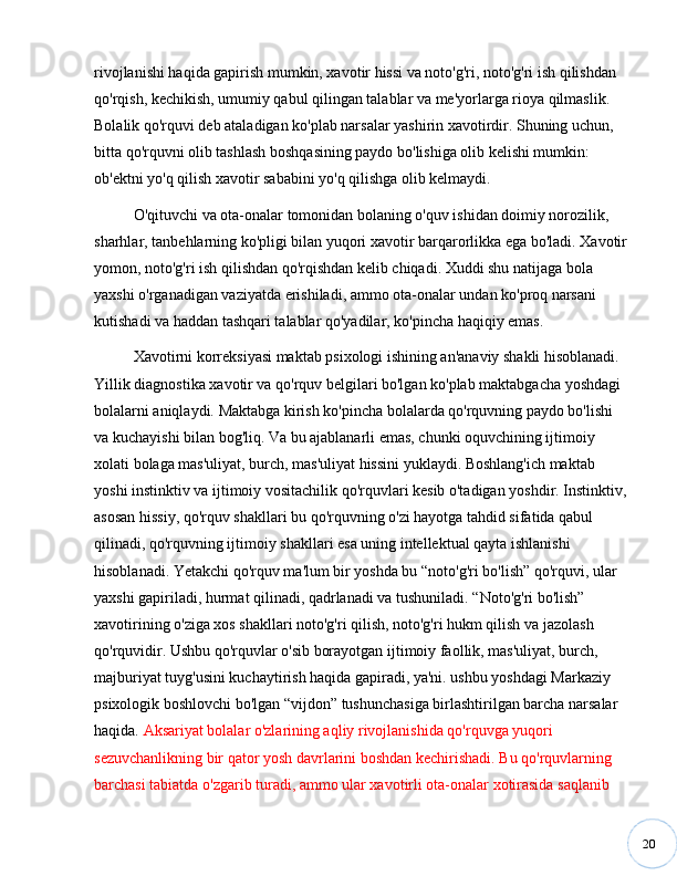 20rivojlanishi haqida gapirish mumkin, xavotir hissi va noto'g'ri, noto'g'ri ish qilishdan 
qo'rqish, kechikish, umumiy qabul qilingan talablar va me'yorlarga rioya qilmaslik. 
Bolalik qo'rquvi deb ataladigan ko'plab narsalar yashirin xavotirdir. Shuning uchun, 
bitta qo'rquvni olib tashlash boshqasining paydo bo'lishiga olib kelishi mumkin: 
ob'ektni yo'q qilish xavotir sababini yo'q qilishga olib kelmaydi. 
O'qituvchi va ota-onalar tomonidan bolaning o'quv ishidan doimiy norozilik, 
sharhlar, tanbehlarning ko'pligi bilan yuqori xavotir barqarorlikka ega bo'ladi. Xavotir
yomon, noto'g'ri ish qilishdan qo'rqishdan kelib chiqadi. Xuddi shu natijaga bola 
yaxshi o'rganadigan vaziyatda erishiladi, ammo ota-onalar undan ko'proq narsani 
kutishadi va haddan tashqari talablar qo'yadilar, ko'pincha haqiqiy emas.
Xavotirni korreksiyasi maktab psixologi ishining an'anaviy shakli hisoblanadi. 
Yillik diagnostika xavotir va qo'rquv belgilari bo'lgan ko'plab maktabgacha yoshdagi 
bolalarni aniqlaydi. Maktabga kirish ko'pincha bolalarda qo'rquvning paydo bo'lishi 
va kuchayishi bilan bog'liq. Va bu ajablanarli emas, chunki oquvchining ijtimoiy 
xolati bolaga mas'uliyat, burch, mas'uliyat hissini yuklaydi. Boshlang'ich maktab 
yoshi instinktiv va ijtimoiy vositachilik qo'rquvlari kesib o'tadigan yoshdir. Instinktiv,
asosan hissiy, qo'rquv shakllari bu qo'rquvning o'zi hayotga tahdid sifatida qabul 
qilinadi, qo'rquvning ijtimoiy shakllari esa uning intellektual qayta ishlanishi 
hisoblanadi. Yetakchi qo'rquv ma'lum bir yoshda bu  “ noto'g'ri bo'lish ”  qo'rquvi, ular 
yaxshi gapiriladi, hurmat qilinadi, qadrlanadi va tushuniladi.  “ Noto'g'ri bo'lish ”  
xavotirining o'ziga xos shakllari noto'g'ri qilish, noto'g'ri hukm qilish va jazolash 
qo'rquvidir. Ushbu qo'rquvlar o'sib borayotgan ijtimoiy faollik, mas'uliyat, burch, 
majburiyat tuyg'usini kuchaytirish haqida gapiradi, ya'ni. ushbu yoshdagi Markaziy 
psixologik boshlovchi bo'lgan  “ vijdon ”  tushunchasiga birlashtirilgan barcha narsalar 
haqida.  Aksariyat bolalar o'zlarining aqliy rivojlanishida qo'rquvga yuqori 
sezuvchanlikning bir qator yosh davrlarini boshdan kechirishadi. Bu qo'rquvlarning 
barchasi tabiatda o'zgarib turadi, ammo ular xavotirli ota-onalar xotirasida saqlanib