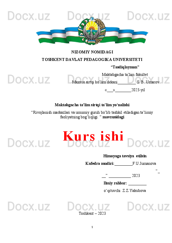 NIZOMIY NOMIDAGI
TOSHKENT DAVLAT PEDAGOGIKA UNIVERSITETI
“Tasdiqlayman”
Maktabgacha ta’lim fakultet 
                                               Maxsus sirtqi bo’lim dekani_________ S. B. Umarov
«___»________ 202 3-yil
Maktabgacha ta’lim  sirtqi ta’lim  yo‘nalishi    
“Rivojlanish markazlari va umumiy guruh bo’lib tashkil etiladigan ta’limiy
faoliyatning bog’liqligi. ”  mavzusidagi
Himoyaga tavsiya  etilsin
Kafedra mudiri: _________F.U.Jumanova
                                                                         “_
__” ___________ 2023
Ilmiy rahbar:  _________  
o‘qituvchi  Z. Z.Yakubova
Toshkent – 2023
                                        
1K u r s   i s h i 