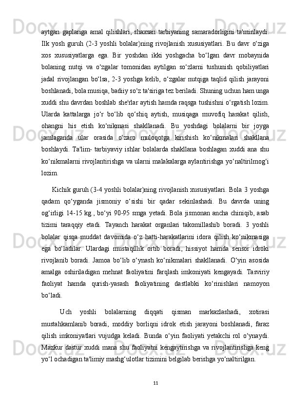 aytgan   gaplariga   amal   qilishlari,   shaxsan   tarbiyaning   samaradorligini   ta'minlaydi.
Ilk   yosh   guruh   (2-3   yoshli   bolalar)ning   rivojlanish   xususiyatlari.   Bu   davr   o‘ziga
xos   xususiyatlarga   ega.   Bir   yoshdan   ikki   yoshgacha   bo‘lgan   davr   mobaynida
bolaning   nutqi   va   o‘zgalar   tomonidan   aytilgan   so‘zlarni   tushunish   qobiliyatlari
jadal   rivojlangan   bo‘lsa,   2-3   yoshga   kelib,   o‘zgalar   nutqiga   taqlid   qilish   jarayoni
boshlanadi, bola musiqa, badiiy so‘z ta'siriga tez beriladi. Shuning uchun ham unga
xuddi shu davrdan boshlab she'rlar aytish hamda raqsga tushishni o‘rgatish lozim.
Ularda   kattalarga   jo‘r   bo‘lib   qo‘shiq   aytish,   musiqaga   muvofiq   harakat   qilish,
ohangni   his   etish   ko‘nikmasi   shakllanadi.   Bu   yoshdagi   bolalarni   bir   joyga
jamlaganda   ular   orasida   o‘zaro   muloqotga   kirishish   ko‘nikmalari   shakllana
boshlaydi.   Ta'lim-   tarbiyaviy   ishlar   bolalarda   shakllana   boshlagan   xuddi   ana   shu
ko‘nikmalarni rivojlantirishga va ularni malakalarga aylantirishga yo‘naltirilmog‘i
lozim. 
Kichik guruh (3-4 yoshli bolalar)ning rivojlanish xususiyatlari. Bola 3 yoshga
qadam   qo‘yganda   jismoniy   o‘sishi   bir   qadar   sekinlashadi.   Bu   davrda   uning
og‘irligi  14-15 kg., bo‘yi  90-95 smga  yetadi. Bola  jismonan  ancha chiniqib, asab
tizimi   taraqqiy   etadi.   Tayanch   harakat   organlari   takomillashib   boradi.   3   yoshli
bolalar   qisqa   muddat   davomida   o‘z   hatti-harakatlarini   idora   qilish   ko‘nikmasiga
ega   bo‘ladilar.   Ulardagi   mustaqillik   ortib   boradi,   hissiyot   hamda   sensor   idroki
rivojlanib   boradi.   Jamoa   bo‘lib   o‘ynash   ko‘nikmalari   shakllanadi.   O‘yin   asosida
amalga   oshiriladigan   mehnat   faoliyatini   farqlash   imkoniyati   kengayadi.   Tasviriy
faoliyat   hamda   qurish-yasash   faoliyatining   dastlabki   ko‘rinishlari   namoyon
bo‘ladi.
  Uch   yoshli   bolalarning   diqqati   qisman   markazlashadi,   xotirasi
mustahkamlanib   boradi,   moddiy   borliqni   idrok   etish   jarayoni   boshlanadi,   faraz
qilish   imkoniyatlari   vujudga   keladi.   Bunda   o‘yin   faoliyati   yetakchi   rol   o‘ynaydi.
Mazkur   dastur   xuddi   mana   shu   faoliyatni   kengaytirishga   va   rivojlantirishga   keng
yo‘l ochadigan ta'limiy mashg‘ulotlar tizimini belgilab berishga yo‘naltirilgan. 
11 