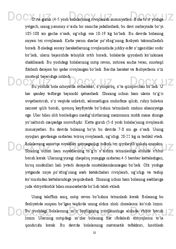 O‘rta guruh (4-5 yosh bolalar)ning rivojlanish xususiyatlari. Bola to‘rt yoshga
yetgach, uning jismoniy o‘sishi bir muncha jadallashadi, bu davr mobaynida bo‘yi
105-108   sm   gacha   o‘sadi,   og‘irligi   esa   18-19   kg   bo‘ladi.   Bu   davrda   bolaning
miyasi   tez   rivojlanadi.   Katta   yarim   sharlar   po‘stlog‘ining   faoliyati   takomillashib
boradi. Boladagi asosiy harakatlarning rivojlanishida jiddiy-sifat o‘zgarishlar sodir
bo‘ladi,   ularni   bajarishda   tabiiylik   ortib   boradi,   bolalarda   qiyoslash   ko‘nikmasi
shakllanadi.   Bu   yoshdagi   bolalarning   nutqi   ravon,   xotirasi   ancha   teran,   mustaqil
fikrlash darajasi bir qadar rivojlangan bo‘ladi. Barcha harakat va faoliyatlarni o‘zi
mustaqil bajarishga intiladi. 
Bu yoshda bola nihoyatda serharakat, o‘yinqaroq, o‘ta qiziquvchan bo‘ladi. U
har   qanday   tadbirga   bajonidil   qatnashadi.   Shuning   uchun   ham   ularni   to‘g‘ri
ovqatlantirish,   o‘z   vaqtida   uxlatish,   salomatligini   muhofaza   qilish,   ruhiy   holatini
nazorat   qilib   borish,   quvnoq   kayfiyatda   bo‘lishini   ta'minlash   muhim   ahamiyatga
ega. Ular bilan olib boriladigan mashg‘ulotlarning mazmunini xuddi mana shunga
yo‘naltirish  maqsadga  muvofiqdir.  Katta guruh (5-6 yosh  bolalar)ning  rivojlanish
xususiyatlari.   Bu   davrda   bolaning   bo‘yi   bu   davrda   7-8   sm   ga   o‘sadi.   Uning
oyoqlari gavdasiga nisbatan tezroq rivojlanadi, og‘irligi 20-22 kg ni tashkil  etadi.
Bolalarning umurtqa suyaklari qotmaganligi tufayli tez qiyshayib qolishi mumkin.
Shuning   uchun   ham   suyaklarning   to‘g‘ri   o‘sishini   ta'minlashga   alohida   e'tibor
berish kerak. Ularning yuragi chaqaloq yuragiga nisbatan 4-5 barobar kattalashgan,
biroq   muskullari   hali   yetarli   darajada   mustahkamlanmagan   bo‘ladi.   Olti   yoshga
yetganda   miya   po‘stlog‘ining   asab   katakchalari   rivojlanib,   og‘irligi   va   tashqi
ko‘rinishidan kattalarnikiga yaqinlashadi. Shuning uchun ham bolaning asablariga
juda ehtiyotkorlik bilan munosabatda bo‘lish talab etiladi. 
Uning   talaffuzi   aniq,   nutqi   ravon   bo‘lishini   ta'minlash   kerak.   Bolaning   bu
faoliyatida   nuqson   bo‘lgan   taqdirda   uning   oldini   olish   choralarini   ko‘rish   lozim.
Bu   yoshdagi   bolalarning   so‘z   boyligining   rivojlanishiga   alohida   e'tibor   berish
lozim.   Ularning   nutqidagi   so‘zlar   bolaning   fikr   ifodalash   ehtiyojlarini   to‘la
qondirishi   kerak.   Bu   davrda   bolalarning   matematik   tafakkuri,   hisoblash
12