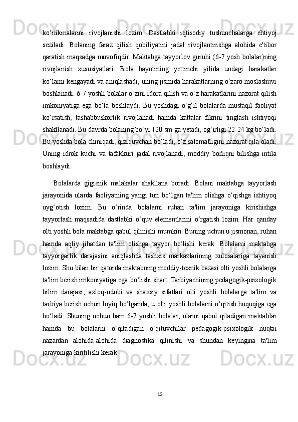 ko‘nikmalarini   rivojlanishi   lozim.   Dastlabki   iqtisodiy   tushunchalarga   ehtiyoj
seziladi.   Bolaning   faraz   qilish   qobiliyatini   jadal   rivojlantirishga   alohida   e'tibor
qaratish maqsadga muvofiqdir. Maktabga tayyorlov guruhi (6-7 yosh bolalar)ning
rivojlanish   xususiyatlari.   Bola   hayotining   yettinchi   yilida   undagi   harakatlar
ko‘lami kengayadi va aniqlashadi, uning jismida harakatlarning o‘zaro moslashuvi
boshlanadi. 6-7 yoshli bolalar o‘zini idora qilish va o‘z harakatlarini nazorat qilish
imkoniyatiga   ega   bo‘la   boshlaydi.   Bu   yoshdagi   o‘g‘il   bolalarda   mustaqil   faoliyat
ko‘rsatish,   tashabbuskorlik   rivojlanadi   hamda   kattalar   fikrini   tinglash   ishtiyoqi
shakllanadi. Bu davrda bolaning bo‘yi 120 sm ga yetadi, og‘irligi 22-24 kg bo‘ladi.
Bu yoshda bola chiniqadi, qiziquvchan bo‘ladi, o‘z salomatligini nazorat qila oladi.
Uning   idrok   kuchi   va   tafakkuri   jadal   rivojlanadi,   moddiy   borliqni   bilishga   intila
boshlaydi. 
Bolalarda   gigienik   malakalar   shakllana   boradi.   Bolani   maktabga   tayyorlash
jarayonida   ularda   faoliyatning   yangi   turi   bo‘lgan   ta'lim   olishga   o‘qishga   ishtiyoq
uyg‘otish   lozim.   Bu   o‘rinda   bolalarni   ruhan   ta'lim   jarayoniga   kirishishga
tayyorlash   maqsadida   dastlabki   o‘quv   elementlarini   o‘rgatish   lozim.   Har   qanday
olti yoshli bola maktabga qabul qilinishi mumkin. Buning uchun u jismonan, ruhan
hamda   aqliy   jihatdan   ta'lim   olishga   tayyor   bo‘lishi   kerak.   Bolalarni   maktabga
tayyorgarlik   darajasini   aniqlashda   tashxis   markazlarining   xulosalariga   tayanish
lozim. Shu bilan bir qatorda maktabning moddiy-texnik bazasi olti yoshli bolalarga
ta'lim berish imkoniyatiga ega bo‘lishi shart. Tarbiyachining pedagogik-psixologik
bilim   darajasi,   axloq-odobi   va   shaxsiy   sifatlari   olti   yoshli   bolalarga   ta'lim   va
tarbiya berish uchun loyiq bo‘lganda, u olti yoshli bolalarni o‘qitish huquqiga ega
bo‘ladi.   Shuning   uchun   ham   6-7   yoshli   bolalar,   ularni   qabul   qiladigan   maktablar
hamda   bu   bolalarni   o‘qitadigan   o‘qituvchilar   pedagogik-psixologik   nuqtai
nazardan   alohida-alohida   diagnostika   qilinishi   va   shundan   keyingina   ta'lim
jarayoniga kiritilishi kerak.
13 