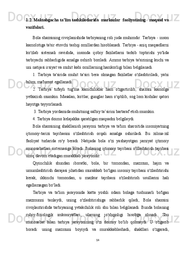 1.2. Maktabgacha ta’lim tashkilotlarida  markazlar  faoliyatining   maqsad va
vazifalari.
Bola shaxsining rivojlanishida tarbiyaning roli juda muhimdir. Tarbiya - inson
kamolotiga ta'sir etuvchi tashqi omillardan hisoblanadi. Tarbiya - aniq maqsadlarni
ko'zlab   sistemali   ravishda,   insonda   ijobiy   fazilatlarni   tarkib   toptirishi   yo'lida
tarbiyachi rahbarligida amalga oshirib boriladi. Ammo tarbiya ta'sirining kuchi va
uni natijasi irsiyat va muhit kabi omillarning hamkorligi bilan belgilanadi. 
1.   Tarbiya   ta'sirida   muhit   ta'siri   bera   olmagan   fazilatlar   o'zlashtiriladi,   ya'ni
bilim, ma'lumot egallanadi. 
2.   Tarbiya   tufayli   tug'ma   kamchiliklar   ham   o'zgartirilib,   shaxsni   kamolga
yetkazish mumkin. Masalan, ko'rlar, gunglar ham o'qitilib, sog lom kishilar qatori
hayotga tayyorlanadi.
 3. Tarbiya yordamida muhitning salbiy ta’sirini bartaraf etish mumkin. 
4. Tarbiya doimo kelajakka qaratilgan maqsadni belgilaydi. 
Bola shaxsining shakllanish jarayoni tarbiya va ta'lim sharoitida insoniyatning
ijtimoiy-tarixi   tajribasini   o'zlashtirish   orqali   amalga   oshiriladi.   Bu   xilma-xil
faoliyat   turlarida   ro'y   beradi.   Natijada   bola   o'zi   yashayotgan   jamiyat   ijtimoiy
munosabatlari sistemasiga  kiradi. Bolaning ijtimoiy tajribani o'zlashtirish tajribasi
uzoq davom etadigan murakkab jarayondir. 
Qiyinchilik   shundan   iboratki,   bola,   bir   tomondan,   mazmun,   hajm   va
umumlashtirish darajasi jihatidan murakkab bo'lgan insoniy tajribani o'zlashtirishi
kerak,   ikkinchi   tomondan,   u   mazkur   tajribani   o'zlashtirish   usullarini   hali
egallamagan bo'Iadi. 
Tarbiya   va   ta'lim   jarayonida   katta   yoshli   odam   bolaga   tushunarli   bo'lgan
mazmunni   tanlaydi,   uning   o'zlashtirishiga   rahbarlik   qiladi,   Bola   shaxsini
rivojlantirishda tarbiyaning yetakchilik roli shu bilan belgilanadi. Bunda bolaning
ruhiy-fiziologik   imkoniyatlari,   ularning   jo'shqinligi   hisobga   olinadi.   Shu
munosabat   bilan   tarbiya   jarayonining   o'zi   doimiy   bo'lib   qolmaydi.   U   o'zgarib
boradi:   uning   mazmuni   boyiydi   va   murakkablashadi,   shakllari   o'zgaradi,
14 