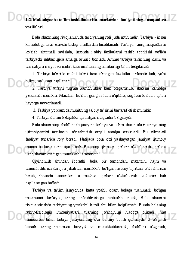 1.2. Maktabgacha ta’lim tashkilotlarida  markazlar  faoliyatining   maqsad va
vazifalari.
Bola shaxsining rivojlanishida tarbiyaning roli juda muhimdir. Tarbiya - inson
kamolotiga ta'sir etuvchi tashqi omillardan hisoblanadi. Tarbiya - aniq maqsadlarni
ko'zlab   sistemali   ravishda,   insonda   ijobiy   fazilatlarni   tarkib   toptirishi   yo'lida
tarbiyachi rahbarligida amalga oshirib boriladi. Ammo tarbiya ta'sirining kuchi va
uni natijasi irsiyat va muhit kabi omillarning hamkorligi bilan belgilanadi. 
1.   Tarbiya   ta'sirida   muhit   ta'siri   bera   olmagan   fazilatlar   o'zlashtiriladi,   ya'ni
bilim, ma'lumot egallanadi. 
2.   Tarbiya   tufayli   tug'ma   kamchiliklar   ham   o'zgartirilib,   shaxsni   kamolga
yetkazish mumkin. Masalan, ko'rlar, gunglar ham o'qitilib, sog lom kishilar qatori
hayotga tayyorlanadi.
 3. Tarbiya yordamida muhitning salbiy ta’sirini bartaraf etish mumkin. 
4. Tarbiya doimo kelajakka qaratilgan maqsadni belgilaydi. 
Bola shaxsining shakllanish jarayoni tarbiya va ta'lim sharoitida insoniyatning
ijtimoiy-tarixi   tajribasini   o'zlashtirish   orqali   amalga   oshiriladi.   Bu   xilma-xil
faoliyat   turlarida   ro'y   beradi.   Natijada   bola   o'zi   yashayotgan   jamiyat   ijtimoiy
munosabatlari sistemasiga  kiradi. Bolaning ijtimoiy tajribani o'zlashtirish tajribasi
uzoq davom etadigan murakkab jarayondir. 
Qiyinchilik   shundan   iboratki,   bola,   bir   tomondan,   mazmun,   hajm   va
umumlashtirish darajasi jihatidan murakkab bo'lgan insoniy tajribani o'zlashtirishi
kerak,   ikkinchi   tomondan,   u   mazkur   tajribani   o'zlashtirish   usullarini   hali
egallamagan bo'Iadi. 
Tarbiya   va   ta'lim   jarayonida   katta   yoshli   odam   bolaga   tushunarli   bo'lgan
mazmunni   tanlaydi,   uning   o'zlashtirishiga   rahbarlik   qiladi,   Bola   shaxsini
rivojlantirishda tarbiyaning yetakchilik roli shu bilan belgilanadi. Bunda bolaning
ruhiy-fiziologik   imkoniyatlari,   ularning   jo'shqinligi   hisobga   olinadi.   Shu
munosabat   bilan   tarbiya   jarayonining   o'zi   doimiy   bo'lib   qolmaydi.   U   o'zgarib
boradi:   uning   mazmuni   boyiydi   va   murakkablashadi,   shakllari   o'zgaradi,
14