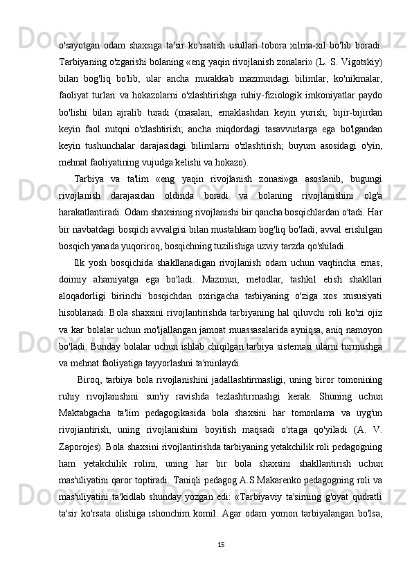 o'sayotgan   odam   shaxsiga   ta'sir   ko'rsatish   usullari   tobora   xilma-xil   bo'lib   boradi.
Tarbiyaning o'zgarishi bolaning «eng yaqin rivojlanish zonalari» (L. S. Vigotskiy)
bilan   bog'liq   bo'lib,   ular   ancha   murakkab   mazmundagi   bilimlar,   ko'nikmalar,
faoliyat   turlari   va   hokazolarni   o'zlashtirishga   ruhiy-fiziologik   imkoniyatlar   paydo
bo'lishi   bilan   ajralib   turadi   (masalan,   emaklashdan   keyin   yurish;   bijir-bijirdan
keyin   faol   nutqni   o'zlashtirish;   ancha   miqdordagi   tasavvurlarga   ega   bo'lgandan
keyin   tushunchalar   darajasidagi   bilimlarni   o'zlashtirish;   buyum   asosidagi   o'yin,
mehnat faoliyatining vujudga kelishi va hokazo). 
Tarbiya   va   ta'lim   «eng   yaqin   rivojlanish   zonasi»ga   asoslanib,   bugungi
rivojlanish   darajasidan   oldinda   boradi   va   bolaning   rivojlanishini   olg'a
harakatlantiradi. Odam shaxsining rivojlanishi bir qancha bosqichlardan o'tadi. Har
bir navbatdagi bosqich avvalgisi bilan mustahkam bog'liq bo'Iadi, avval erishilgan
bosqich yanada yuqoriroq, bosqichning tuzilishiga uzviy tarzda qo'shiladi. 
Ilk   yosh   bosqichida   shakllanadigan   rivojlanish   odam   uchun   vaqtincha   emas,
doimiy   ahamiyatga   ega   bo'ladi.   Mazmun,   metodlar,   tashkil   etish   shakllari
aloqadorligi   birinchi   bosqichdan   oxirigacha   tarbiyaning   o'ziga   xos   xususiyati
hisoblanadi.   Bola   shaxsini   rivojlantirishda   tarbiyaning   hal   qiluvchi   roli   ko'zi   ojiz
va kar bolalar uchun mo'ljallangan jamoat muassasalarida ayniqsa, aniq namoyon
bo'ladi. Bunday bolalar uchun ishlab chiqilgan tarbiya sistemasi  ularni turmushga
va mehnat faoliyatiga tayyorlashni ta'minlaydi.
  Biroq,   tarbiya   bola   rivojlanishini   jadallashtirmasligi,   uning   biror   tomonining
ruhiy   rivojlanishini   sun'iy   ravishda   tezlashtirmasligi   kerak.   Shuning   uchun
Maktabgacha   ta'lim   pedagogikasida   bola   shaxsini   har   tomonlama   va   uyg'un
rivojiantirish,   uning   rivojlanishini   boyitish   maqsadi   o'rtaga   qo'yiladi   (A.   V.
Zaporojes). Bola shaxsini rivojlantirishda tarbiyaning yetakchilik roli pedagogning
ham   yetakchilik   rolini,   uning   har   bir   bola   shaxsini   shakllantirish   uchun
mas'uliyatini qaror toptiradi. Taniqli pedagog A.S.Makarenko pedagogning roli va
mas'uliyatini   ta'kidlab   shunday   yozgan   edi:   «Tarbiyaviy   ta'sirning   g'oyat   qudratli
ta'sir   ko'rsata   olishiga   ishonchim   komil.   Agar   odam   yomon   tarbiyalangan   bo'lsa,
15 